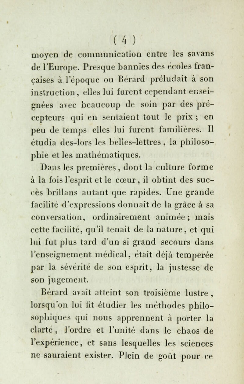 moyen de communication entre les savans de l'Europe. Presque bannies des écoles fran- çaises à 1 époque ou Bérard préludait à son instruction, elles lui furent cependant ensei- gnées avec beaucoup de soin par des pré- cepteurs qui en sentaient tout le prix ; en peu de temps elles lui furent familières. Il étudia des-lors les belles-lettres, la philoso- phie et les mathématiques. Dans les premières, dont la culture forme à la fois l'esprit et le cœur, il obtint des suc- cès brillans autant que rapides. Une grande facilité d'expressions donnait de la grâce à sa conversation, ordinairement animée; mais cette facilité, qu'il tenait de la nature, et qui lui fut plus tard d'un si grand secours dans l'enseignement médical, était déjà tempérée par la sévérité de son esprit, la justesse de son jugement. Bérard avait atteint son troisième lustre , lorsqu'on lui ht étudier les méthodes philo- sophiques qui nous apprennent à porter la clarté , l'ordre et l'unité dans le chaos de l'expérience, et sans lesquelles les sciences ne sauraient exister. Plein de goût pour ce