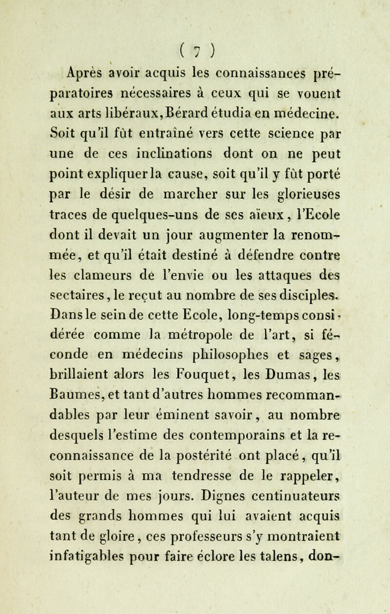 Après avoir acquis les connaissances pré- paratoires nécessaires à ceux qui se vouent aux arts libéraux,Bérard étudia en médecine. Soit qu'il fût entraîné vers cette science par une de ces inclinations dont on ne peut point expliquer la cause, soit qu'il y fût porté par le désir de marcher sur les glorieuses traces de quelques-uns de ses aïeux, l'Ecole dont il devait un jour augmenter la renom- mée, et qu'il était destiné à défendre contre les clameurs de l'envie ou les attaques des sectaires, le reçut au nombre de ses disciples. Dans le sein de cette Ecole, long-temps consi • dérée comme la métropole de l'art, si fé- conde en médecins philosophes et sages, brillaient alors les Fouquet, les Dumas, les Baumes, et tant d'autres hommes recomman- dables par leur éminent savoir, au nombre desquels l'estime des contemporains et la re- connaissance de la postérité ont placé, qu'il soit permis à ma tendresse de le rappeler, l'auteur de mes jours. Dignes centinuateurs des grands hommes qui lui avaient acquis tant de gloire, ces professeurs s'y montraient infatigables pour faire éclore les talens, don-