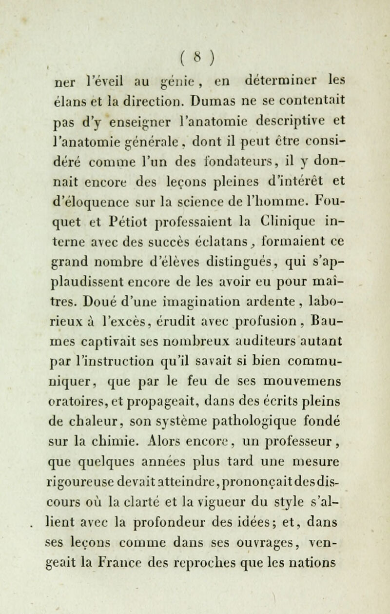 (a) ner l'éveil au génie, en déterminer les élans et la direction. Dumas ne se contentait pas d'y enseigner l'anatomie descriptive et l'anatomie générale, dont il peut être consi- déré comme l'un des fondateurs, il y don- nait encore des leçons pleines d'intérêt et d'éloquence sur la science de l'homme. Fou- quet et Petiot professaient la Clinique in- terne avec des succès éclatans, formaient ce grand nombre d'élèves distingués, qui s'ap- plaudissent encore de les avoir eu pour maî- tres. Doué d'une imagination ardente , labo- rieux à l'excès, érudit avec profusion, Bau- mes captivait ses nombreux auditeurs autant par l'instruction qu'il savait si bien commu- niquer, que par le feu de ses mouvemens oratoires, et propageait, dans des écrits pleins de chaleur, son système pathologique fondé sur la chimie. Alors encore, un professeur, que quelques années plus tard une mesure rigoureuse devait atteindre, prononçait des dis- cours où la clarté et la vigueur du style s'al- lient avec la profondeur des idées; et, dans ses leçons comme dans ses ouvrages, ven- geait la France des reproches que les nations