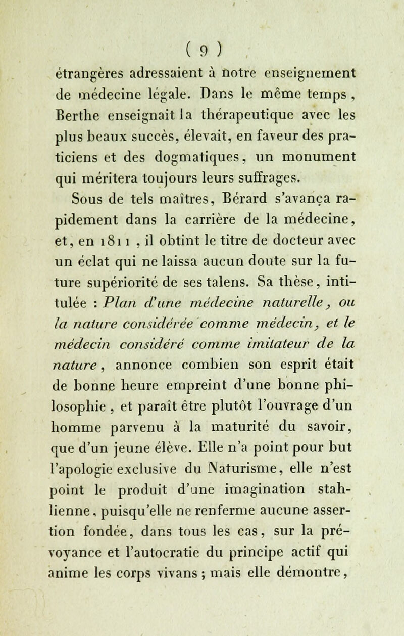 étrangères adressaient à notre enseignement de médecine légale. Dans le même temps , Berthe enseignait la thérapeutique avec les plus beaux succès, élevait, en faveur des pra- ticiens et des dogmatiques, un monument qui méritera toujours leurs suffrages. Sous de tels maîtres, Bérard s'avança ra- pidement dans la carrière de la médecine, et, en 1811 , il obtint le titre de docteur avec un éclat qui ne laissa aucun doute sur la fu- ture supériorité de ses talens. Sa thèse, inti- tulée : Plan d'une médecine naturelle, ou la nature considérée comme médecin, et le médecin considéré comme imitateur de la nature, annonce combien son esprit était de bonne heure empreint d'une bonne phi- losophie , et paraît être plutôt l'ouvrage d'un homme parvenu à la maturité du savoir, que d'un jeune élève. Elle n'a point pour but l'apologie exclusive du Naturisme, elle n'est point le produit d'une imagination stah- lienne, puisqu'elle ne renferme aucune asser- tion fondée, dans tous les cas, sur la pré- voyance et l'autocratie du principe actif qui anime les corps vivans ; mais elle démontre,