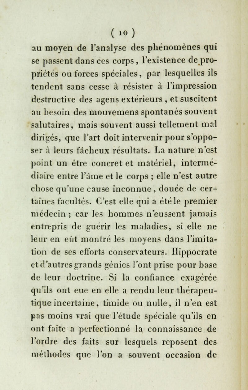 (lO) au moyen de l'analyse des phénomènes qui se passent dans ces corps , l'existence de pro- priétés ou forces spéciales, par lesquelles ils tendent sans cesse à résister à l'impression destructive des agens extérieurs , et suscitent au besoin des mouvemens spontanés souvent salutaires, mais souvent aussi tellement mal dirigés, que l'art doit intervenir pour s'oppo- ser à leurs fâcheux résultats. La nature n'est point un être concret et matériel, intermé- diaire entre l'âme et le corps ; elle n'est autre chose qu'une cause inconnue , douée de cer- taines facultés. C'est elle qui a été le premier médecin; car les hommes n'eussent jamais entrepris de guérir les maladies, si elle ne leur en eût montré les moyens dans l'imita- tion de ses efforts conservateurs. Hippocrate et d'autres grands génies l'ont prise pour base de leur doctrine. Si la confiance exagérée qu'ils ont eue en elle a rendu leur thérapeu- tique incertaine, timide ou nulle, il n'en est pas moins vrai que l'étude spéciale qu'ils en ont faite a perfectionné la connaissance de l'ordre des faits sur lesquels reposent des méthodes que l'on a souvent occasion de