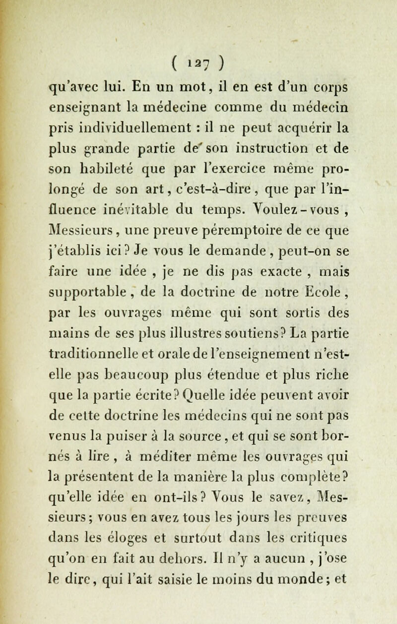 qu'avec lui. En un mot, il en est d'un corps enseignant la médecine comme du médecin pris individuellement : il ne peut acquérir la plus grande partie de' son instruction et de son habileté que par l'exercice même pro- longé de son art, c'est-à-dire , que par l'in- fluence inévitable du temps. Voulez-vous, Messieurs, une preuve péremptoire de ce que j'établis ici? Je vous le demande , peut-on se faire une idée , je ne dis pas exacte , mais supportable , de la doctrine de notre Ecole , par les ouvrages même qui sont sortis des mains de ses plus illustres soutiens? La partie traditionnelle et orale de l'enseignement n'est- elle pas beaucoup plus étendue et plus riche que la partie écrite? Quelle idée peuvent avoir de celte doctrine les médecins qui ne sont pas venus la puiser à la source, et qui se sont bor- nés à lire , à méditer même les ouvrages qui la présentent de la manière la plus complète? qu'elle idée en ont-ils? Vous le savez,, Mes- sieurs; vous en avez tous les jours les preuves dans les éloges et surtout dans les critiques qu'on en fait au dehors. Il n'y a aucun , j'ose le dire, qui l'ait saisie le moins du monde; et