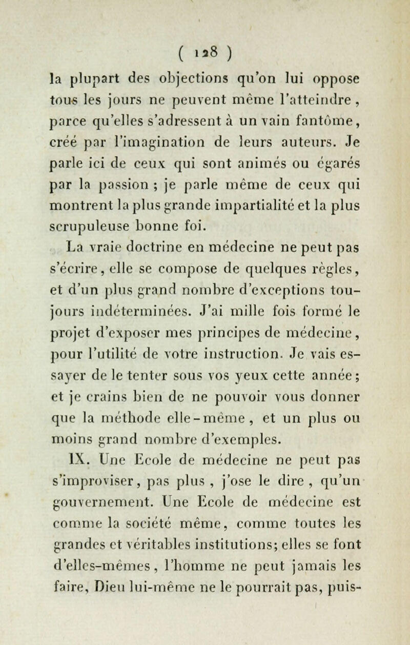 ( 1*3 ) la plupart des objections qu'on lui oppose tous les jours ne peuvent même l'atteindre , parce qu'elles s'adressent à un vain fantôme, créé par l'imagination de leurs auteurs. Je parle ici de ceux qui sont animés ou égarés par la passion ; je parle même de ceux qui montrent la plus grande impartialité et la plus scrupuleuse bonne foi. La vraie doctrine en médecine ne peut pas s'écrire, elle se compose de quelques règles, et d'un plus grand nombre d'exceptions tou- jours indéterminées. J'ai mille fois formé le projet d'exposer mes principes de médecine, pour l'utilité de votre instruction. Je vais es- sayer de le tenter sous vos yeux cette année ; et je crains bien de ne pouvoir vous donner que la méthode elle-même, et un plus ou moins grand nombre d'exemples. IX. Une Ecole de médecine ne peut pas s'improviser, pas plus , j'ose le dire , qu'un gouvernement. Une Ecole de médecine est comme la société même, comme toutes les grandes et véritables institutions; elles se font d'elles-mêmes, l'homme ne peut jamais les faire. Dieu lui-même ne le pourrait pas, puis-