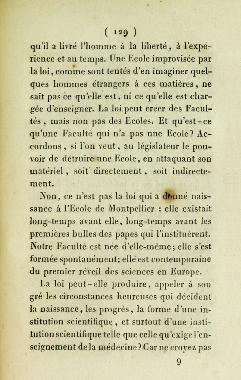 qu'il a livré l'homme à la liberté, à l'expé- rience et au temps. Une Ecole improvisée par la loi, comme sont tentés d'en imaginer quel- ques hommes étrangers à ces matières, ne sait pas ce qu'elle est, ni ce qu'elle est char- gée d'enseigner. La loi peut créer des Facul- tés , mais non pas des Ecoles. Et qu'est-ce qu'une Faculté qui n'a pas une Ecole? Ac- cordons , si l'on veut, au législateur le pou- voir de détruire une Ecole, en attaquant son matériel , soit directement, soit indirecte- ment. Non, ce n'est pas la loi qui a dfcnné nais- sance à l'Ecole de Montpellier : elle existait long-temps avant elle, long-temps avant les premières bulles des papes qui l'instituèrent. Notre Faculté est née d'elle-même; elle s'est formée spontanément; elle est contemporaine du premier réveil des sciences en Europe. La loi peut-elle produire, appeler à son gré les circonstances heureuses qui décident la naissance, les progrès, la forme d'une in- stitution scientifique , et surtout d'une insti- tution scientifique telle que celle qu exige l'en- seignement delà médecine ? Car ne croyez pas 9