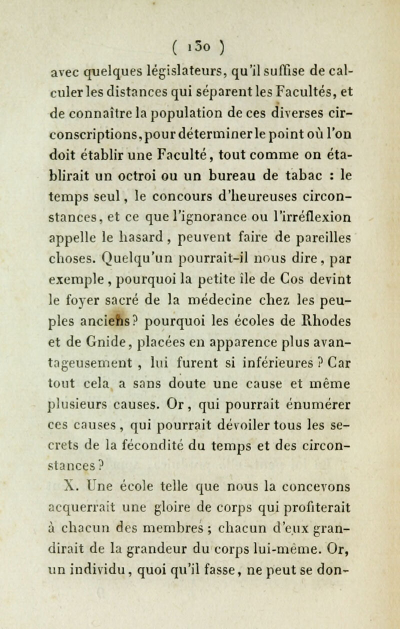 ( iSo ) avec quelques législateurs, qu'il suffise de cal- culer les distances qui séparent les Facultés, et de connaître la population de ces diverses cir- conscriptions,pour déterminer le point où l'on doit établir une Faculté, tout comme on éta- blirait un octroi ou un bureau de tabac : le temps seul, le concours d'beureuses circon- stances, et ce que l'ignorance ou l'irréflexion appelle le basard, peuvent faire de pareilles eboses. Quelqu'un pourrait-il nous dire, par exemple , pourquoi la petite île de Cos devint le foyer sacré de la médecine chez les peu- ples anciefis? pourquoi les écoles de Rhodes et de Gnide, placées en apparence plus avan- tageusement , lui furent si inférieures ? Car tout cela a sans doute une cause et même plusieurs causes. Or, qui pourrait énumérer ces causes, qui pourrait dévoiler tous les se- crets de la fécondité du temps et des circon- stances? X. Une école telle que nous la concevons acquerrait une gloire de corps qui profiterait à chacun des membres ; chacun d'eux gran- dirait de la grandeur du corps lui-même. Or, un individu, quoi qu'il fasse, ne peut se don-