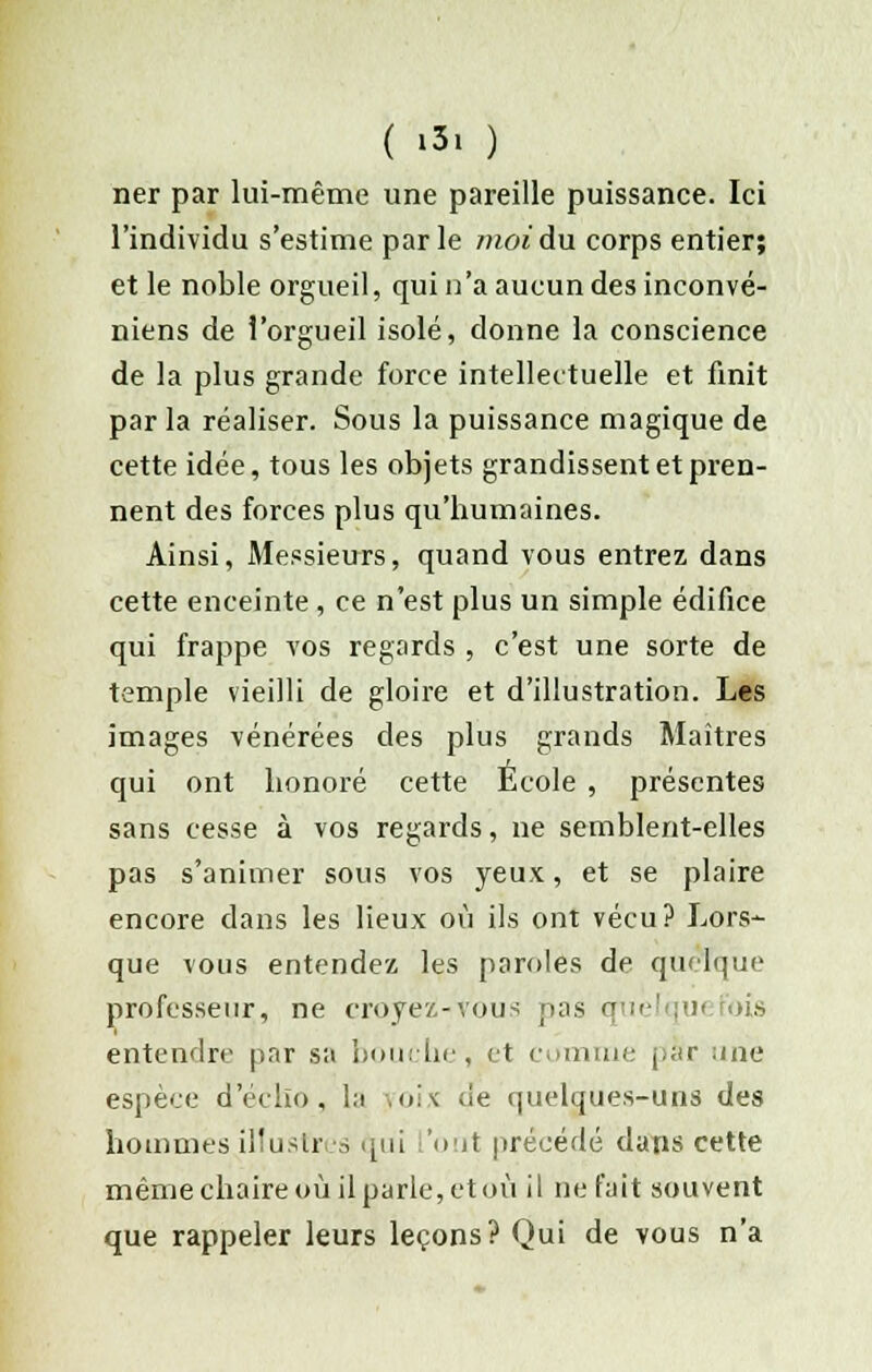 ner par lui-même une pareille puissance. Ici l'individu s'estime parle moi du corps entier; et le noble orgueil, qui n'a aucun des inconvé- niens de l'orgueil isolé, donne la conscience de la plus grande force intellectuelle et finit par la réaliser. Sous la puissance magique de cette idée, tous les objets grandissent et pren- nent des forces plus qu'bumaines. Ainsi, Messieurs, quand vous entrez dans cette enceinte, ce n'est plus un simple édifice qui frappe vos regards , c'est une sorte de temple vieilli de gloire et d'illustration. Les images vénérées des plus grands Maîtres qui ont lionoré cette Ecole , présentes sans cesse à vos regards, ne semblent-elles pas s'animer sous vos yeux, et se plaire encore dans les lieux où ils ont vécu? Lors- que vous entendez les paroles de quoique professeur, ne croyez-vous pas quelqui fois entendre par sa bouche, et comme par une espèce d'écho, la ïoix de quelques-uns des hommes .illustres qui l'ont précédé dans cette même chaire où il parle, et où il ne fait souvent que rappeler leurs leçons? Qui de vous n'a