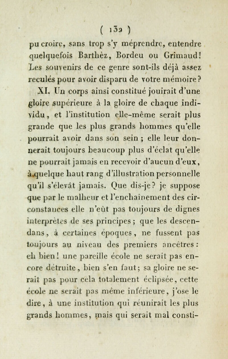 pu croire, sans trop s'y méprendre, entendre quelquefois Barthèz, Bordeu ou Grimaud! Les souvenirs de ce genre sont-ils déjà assez, reculés pour avoir disparu de votre mémoire? XL Un corps ainsi constitué jouirait d'une gloire supérieure à la gloire de chaque indi- vidu , et l'institution elle-même serait plus grande que les plus grands hommes qu'elle pourrait avoir dans son sein ; elle leur don- nerait toujours beaucoup plus d'éclat qu'elle ne pourrait jamais en recevoir d'aucun d'eux, à.quelque haut rang d'illustration personnelle qu'il s'élevât jamais. Que dis-je? je suppose que par le malheur et l'enchaînement des cir- constances elle n'eût pas toujours de dignes interprètes de ses principes ; que les descen- dans, à certaines époques , ne fussent pas toujours au niveau des premiers ancêtres: eh bien! une pareille école ne serait pas en- core détruite, bien s'en faut; sa gloire ne se- rait pas pour cela totalement éclipsée, cette école ne serait pas même inférieure, j'ose le dire, à une institution qui réunirait les plus grands hommes, mais qui serait mal consti-
