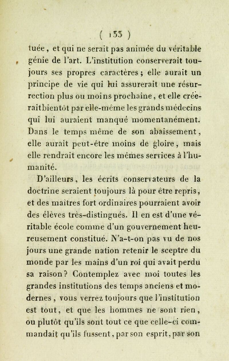 ( »53 ) tuée , et qui ne serait pas animée du véritable génie de l'art. L'institution conserverait tou- jours ses propres caractères ; elle aurait un principe de vie qui hii assurerait une résur- rection plus ou moins prochaine, et elle crée- raitbientot par elle-même les grands médecins qui lui auraient manqué momentanément. Dans le temps même de son abaissement, elle aurait peut-être inoins de gloire, mais elle rendrait encore les mêmes services à l'hu- manité. D'ailleurs, les écrits conservateurs de la doctrine seraient toujours là pour être repris, et des maitres fort ordinaires pourraient avoir des élèves très-distingués. Il en est d'une vé- ritable école comme d'un gouvernement heu- reusement constitué. N'a-t-on pas vu de nos jours une grande nation retenir le sceptre du monde par les mains d'un roi qui avait perdu sa raison? Contemplez avec moi toutes les grandes institutions des temps anciens et mo- dernes , vous verrez toujours que l'institution est tout, et que les hommes ne sont rien, ou plutôt qu'ils sont tout ce que celle-ci com- mandait qu'ils lussent, par son esprit,par son