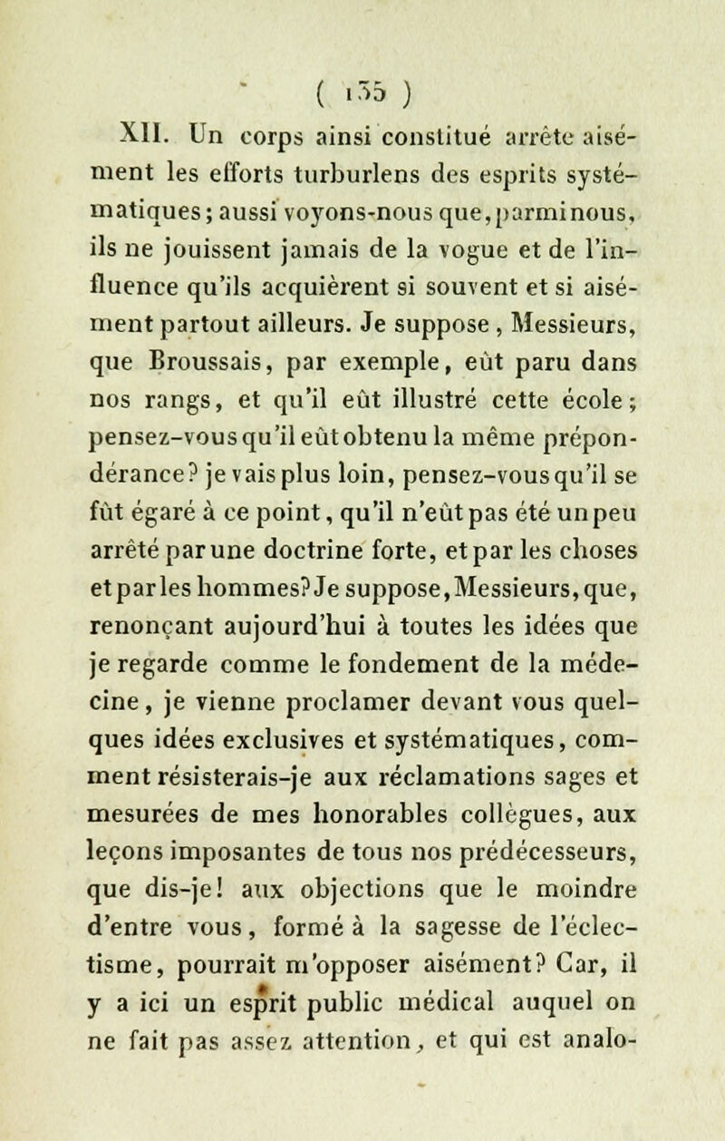 ( *35 ) XII. Un corps ainsi constitué arrête aisé- ment les efforts turburlens des esprits systé- matiques; aussi voyons-nous que, parmi nous, ils ne jouissent jamais de la vogue et de l'in- fluence qu'ils acquièrent si souvent et si aisé- ment partout ailleurs. Je suppose , Messieurs, que Broussais, par exemple, eût paru dans nos rangs, et qu'il eût illustré cette école; pensez-vous qu'il eût obtenu la même prépon- dérance? je vaisplus loin, pensez-vous qu'il se fût égaré à ce point, qu'il n'eût pas été un peu arrêté par une doctrine forte, et par les choses etparles hommes? Je suppose,Messieurs,que, renonçant aujourd'hui à toutes les idées que je regarde comme le fondement de la méde- cine , je vienne proclamer devant vous quel- ques idées exclusives et systématiques, com- ment résisterais-je aux réclamations sages et mesurées de mes honorables collègues, aux leçons imposantes de tous nos prédécesseurs, que dis-je! aux objections que le moindre d'entre vous, formé à la sagesse de l'éclec- tisme, pourrait m'opposer aisément? Car, il y a ici un esprit public médical auquel on ne fait pas assez attention, et qui est analo-