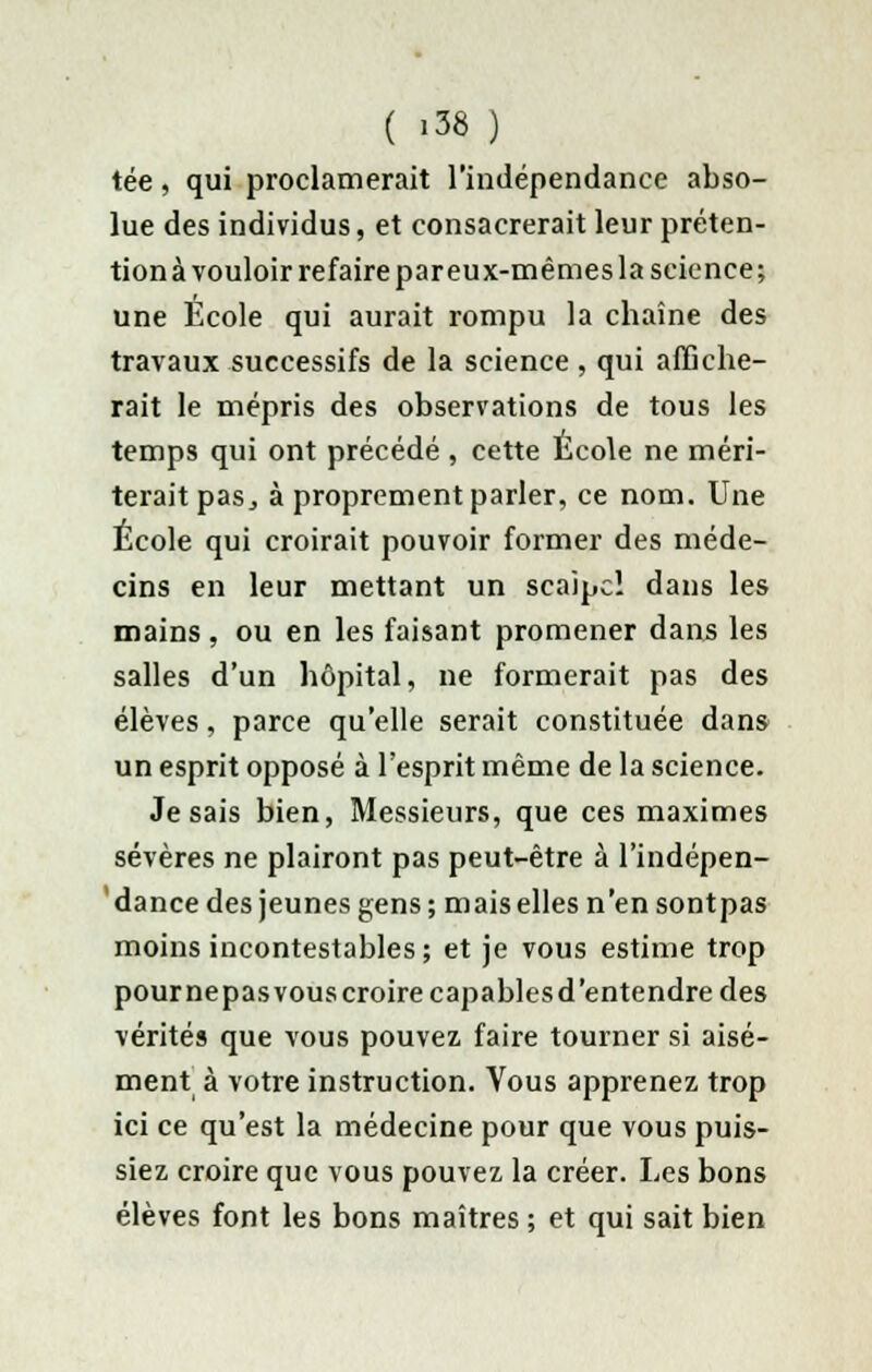 ( «38 ) tée, qui proclamerait l'indépendance abso- lue des individus, et consacrerait leur préten- tion à vouloir refaire par eux-mêmes la science; une École qui aurait rompu la chaîne des travaux successifs de la science , qui affiche- rait le mépris des observations de tous les temps qui ont précédé , cette Ecole ne méri- terait pas, à proprement parler, ce nom. Une École qui croirait pouvoir former des méde- cins en leur mettant un scaipc! dans les mains, ou en les faisant promener dans les salles d'un hôpital, ne formerait pas des élèves, parce qu'elle serait constituée dans un esprit opposé à l'esprit même de la science. Je sais bien, Messieurs, que ces maximes sévères ne plairont pas peut-être à l'indépen- dance des jeunes gens; mais elles n'en sontpas moins incontestables; et je vous estime trop pournepasvouscroire capablesd'entendre des vérités que vous pouvez faire tourner si aisé- ment à votre instruction. Vous apprenez trop ici ce qu'est la médecine pour que vous puis- siez croire que vous pouvez la créer. Les bons élèves font les bons maîtres ; et qui sait bien