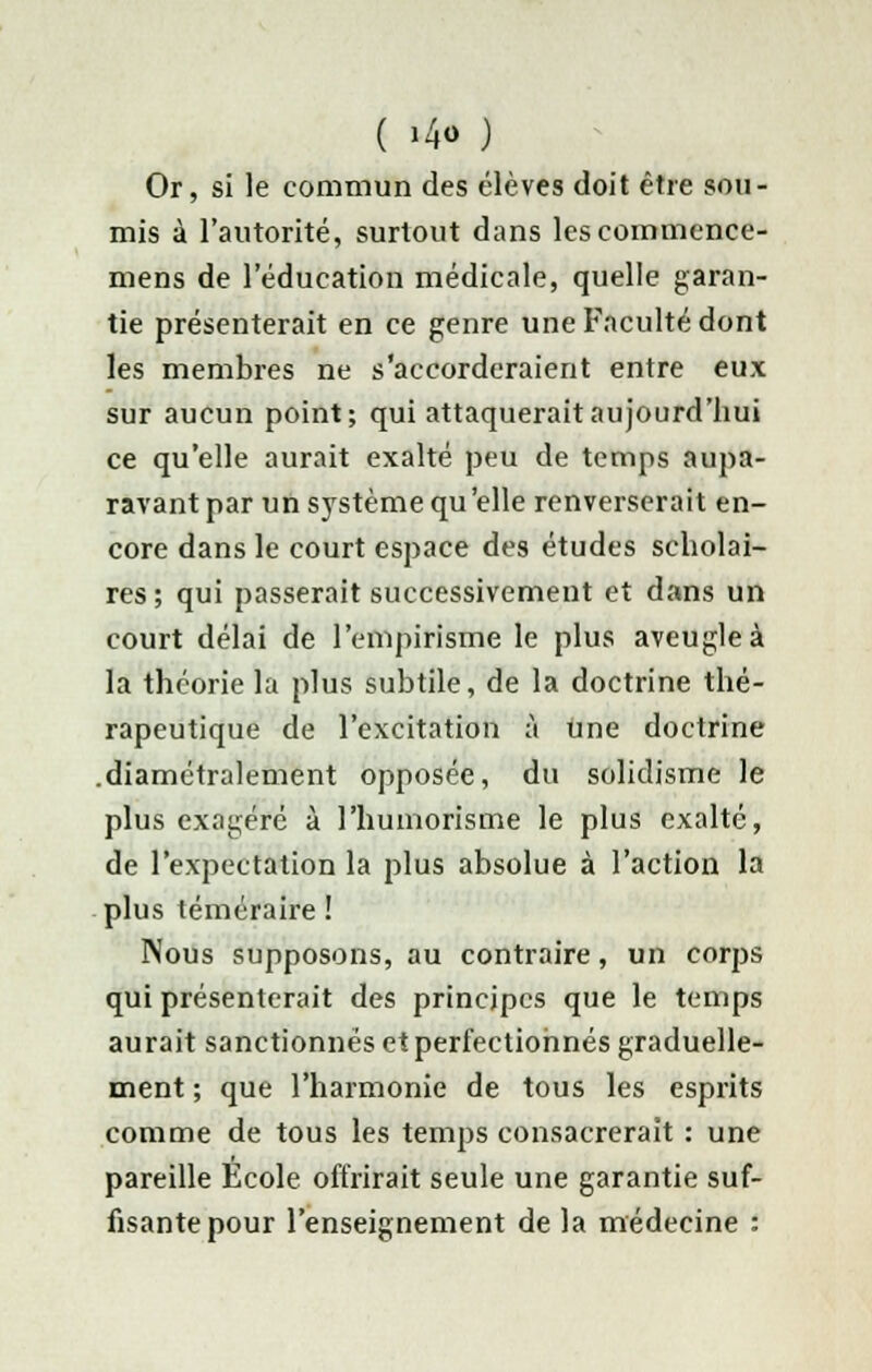 Or, si le commun des élèves doit être sou- mis à l'autorité, surtout dans lescommence- mens de l'éducation médicale, quelle garan- tie présenterait en ce genre une Faculté dont les membres ne s'accorderaient entre eux sur aucun point; qui attaquerait aujourd'hui ce qu'elle aurait exalté peu de temps aupa- ravant par un système qu 'elle renverserait en- core dans le court espace des études scholai- res ; qui passerait successivement et dans un court délai de l'empirisme le plus aveugle à la théorie la plus subtile, de la doctrine thé- rapeutique de l'excitation à une doctrine .diamétralement opposée, du solidisme le plus exagéré à l'humorisme le plus exalté, de l'expectation la plus absolue à l'action la plus téméraire ! Nous supposons, au contraire, un corps qui présenterait des principes que le temps aurait sanctionnés et perfectionnés graduelle- ment ; que l'harmonie de tous les esprits comme de tous les temps consacrerait : une pareille École offrirait seule une garantie suf- fisante pour l'enseignement de la médecine :
