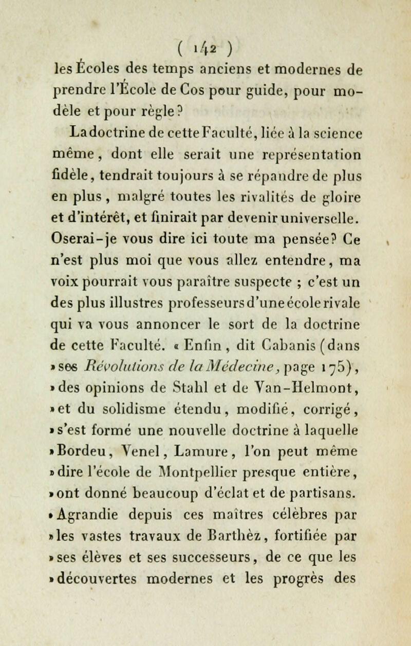 ( '4* ) les Écoles des temps anciens et modernes de prendre l'Ecole de Cos pour guide, pour mo- dèle et pour règle? Ladoctrine de cette Faculté, liée à la science même , dont elle serait une représentation fidèle, tendrait toujours à se répandre de plus en plus , malgré toutes les rivalités de gloire et d'intérêt, et finirait par devenir universelle. Oserai-je vous dire ici toute ma pensée? Ce n'est plus moi que vous allez entendre, ma voix pourrait vous paraître suspecte ; c'est un des plus illustres professeurs d'une école rivale qui va vous annoncer le sort de la doctrine de cette Faculté. « Enfin , dit Cabanis (dans » ses Révolutions de la Médecine, page 1^5), • des opinions de Stahl et de Van-Helmont, »et du solidisme étendu, modifié, corrigé, • s'est formé une nouvelle doctrine à laquelle • Bordeu, Venel, Lamure, l'on peut même «dire l'école de Montpellier presque entière, • ont donné beaucoup d'éclat et de partisans. • Agrandie depuis ces maîtres célèbres par • les vastes travaux de Barthèz, fortifiée par • ses élèves et ses successeurs, de ce que les • découvertes modernes et les progrès des