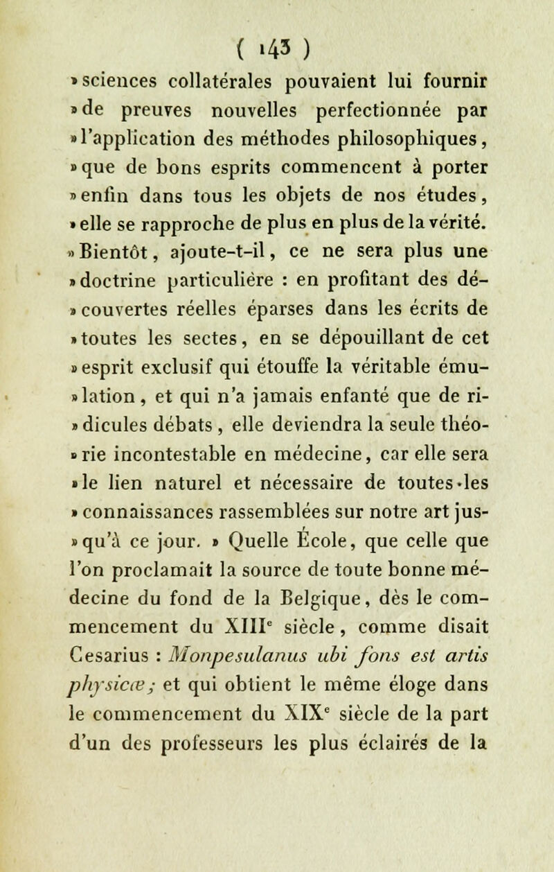 ( «43 ) > sciences collatérales pouvaient lui fournir • de preuves nouvelles perfectionnée par «l'application des méthodes philosophiques, » que de bons esprits commencent à porter » enfin dans tous les objets de nos études, » elle se rapproche de plus en plus de la vérité. » Bientôt, ajoute-t-il, ce ne sera plus une • doctrine particulière : en profitant des dé- » couvertes réelles éparses dans les écrits de • toutes les sectes, en se dépouillant de cet • esprit exclusif qui étouffe la véritable ému- lation , et qui n'a jamais enfanté que de ri- » dicules débats , elle deviendra la seule théo- rie incontestable en médecine, car elle sera • le lien naturel et nécessaire de toutes-les » connaissances rassemblées sur notre art jus- • qu'à ce jour. • Quelle École, que celle que l'on proclamait la source de toute bonne mé- decine du fond de la Belgique, dès le com- mencement du XIIIe siècle , comme disait Gesarius : Monpesulanus ubi fons est artis physicœ; et qui obtient le même éloge dans le commencement du XIXe siècle de la part d'un des professeurs les plus éclairés de la
