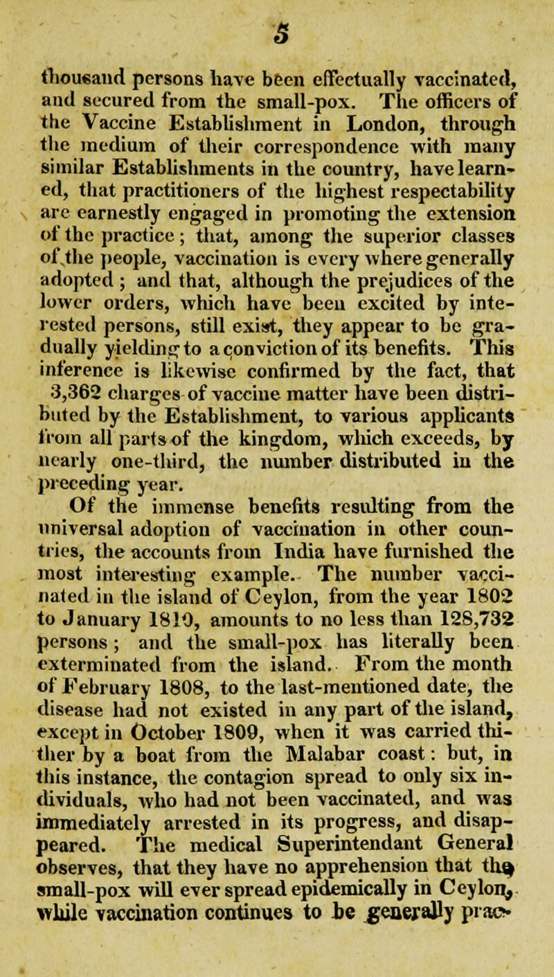 s tlioueand persons have been effectually vaccinated, and secured from the small-pox. The officers of the Vaccine Establishment in London, through the medium of their correspondence with many similar Establishments in the country, have learn- ed, that practitioners of the highest respectability arc earnestly engaged in promoting the extension of the practice; that, among the superior classes of,the people, vaccination is every where generally adopted ; and that, although the prejudices of the lower orders, which have been excited by inte- rested persons, still exist, they appear to be gra- dually yielding to a conviction of its benefits. This inference is likewise confirmed by the fact, that 3,362 charges of vaccine matter have been distri- buted by the Establishment, to various applicants  from all parts of the kingdom, which exceeds, by nearly one-third, the number distributed in the )>receding year. Of the immense benefits residting from the universal adoption of vaccination in other coun- tiies, the accounts from India have furnished the most intei-esting example. The number vacci- nated in the island of Ceylon, from the year 1802 to January 1810, amounts to no less than 128,732 persons ; and the small-pox has literally been exterminated from the island. From the month of February 1808, to the last-mentioned date, the disease had not existed in any part of the island, except in October 1809, when it was carried thi- ther by a boat from the Malabar coast: but, in this instance, the contagion spread to only six in- dividuals, who had not been vaccinated, and was immediately arrested in its progress, and disap- peared. The medical Superintendant General observes, that they have no apprehension that tli^ small-pox will ever spread epidiemically in Ceyloi^. wliile vaccination continues to he generally pi acv