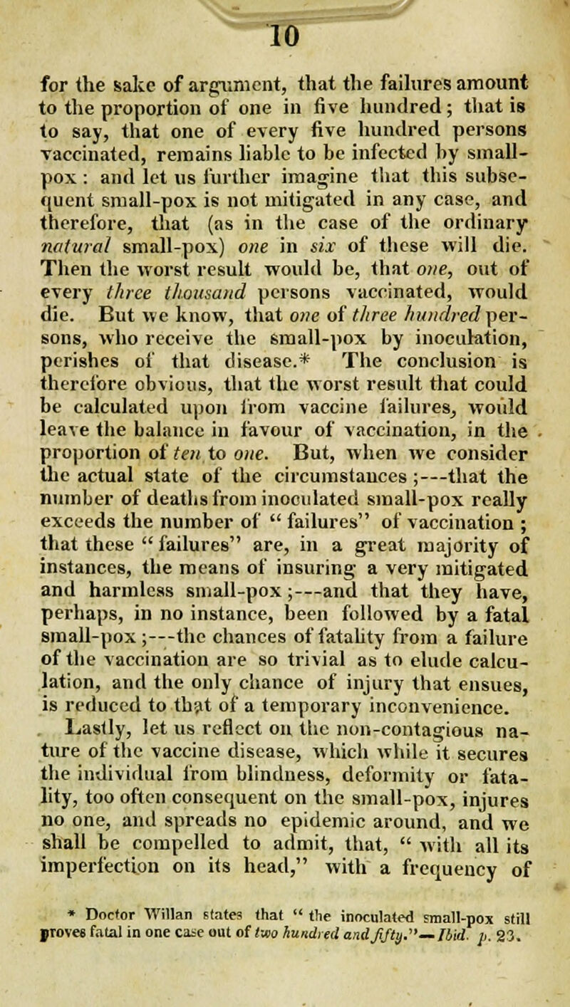 —10 for the sake of argument, that the faihires amount to the proportion of one in five hundred; that is to say, that one of every five hundred persons vaccinated, remains hablc to be infected by small- pox : and let us further imagine that this subse- quent small-pox is not mitigated in any case, and therefore, that (as in the case of the ordinary natural small-pox) one in six of these will die. Then the worst result would be, that one, out of every three thousand persons vaccinated, would die. But we know, that one of three hundred per- sons, who receive the small-pox by inoculation, perishes of that disease.* The conclusion is therefore obvious, that the worst result that could be calculated upon from vaccine failures^ would leave the balance in favour of vaccination, in the . proportion of ten to one. But, when we consider the actual state of the circumstances;—that the number of deaths from inoculated small-pox really exceeds the number of  failures of vaccination ; that these  failures are, in a great majority of instances, the means of insuring a very mitigated and harmless small-pox;—and that they have, perhaps, in no instance, been followed by a fatal small-pox ;---thc chances of fatahty from a failure of the vaccination are so trivial as to elude calcu- lation, and the only chance of injury that ensues, is reduced to thjit of a temporary inconvenience. Lastly, let us reflect on the non-contagious na- ture of the vaccine disease, which while it secures the individual from blindness, deformity or fata- hty, too often consequent on the small-pox, injures no one, and spreads no epidemic around, and we shall be compelled to admit, that,  with all its imperfection on its head, with a frequency of • Doctor Willan states that  tlie inoculated small-pox still proves fatal in one case out of tmo hundred andjifti).—/bid. p. 23.