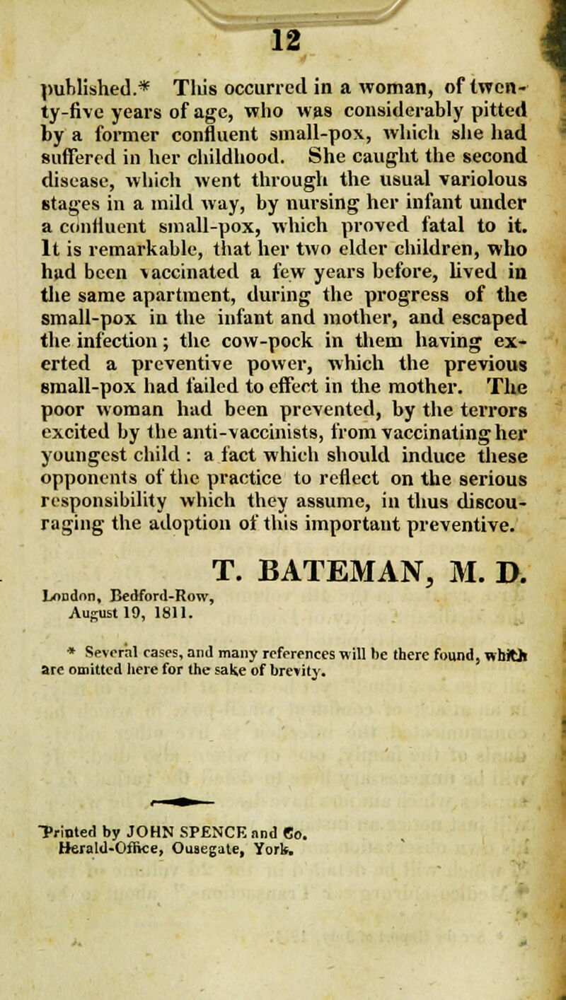 ty-five years of age, who was considerably pitted by a former confluent small-pox, which she had  suffered in her childhood. She caught the second disease, which went through the usual variolous stages in a mild way, by nursing her infant under a confluent small-pox, which proved fatal to it. It is remarkable, that her two elder children, who had been vaccinated a few years before, lived io tlie same apartment, during the progress of the smali-pox in the infant and mother, and escaped the infection; the cow-pock in them having ex- erted a preventive power, which the previous small-pox had failed to effect in the mother. Tlie poor woman had been prevented, by the terrors excited by the anti-vaccinists, from vaccinating her youngest child : a fact which should induce these opponents of the practice to reflect on the serious responsibility which they assume, in thus discou- raging the adoption of this important preventive. T. BATEMAN, M. I>. London, Bedford-Row, August 19, 1811. I * Several cases, and many references will be there found, whJOl are omitted here for the sake of brevity. Printed by JOHN SPENCE and Co. Herald-Office, Ousegate, York.