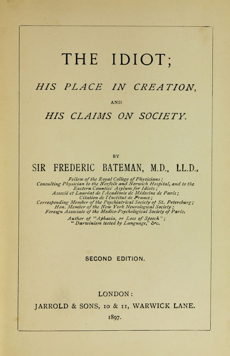 HIS PLACE IN CREATION, AND HIS CLAIMS ON SOCIETY. SIR FREDERIC BATEMAN, M.D., LL.D., Fellow of the Royal College of Physicians; Consulting Physician to the Norfolk and Norwich Hospital^ audio the Eastern Counties* Asylum for Idiots ; Associe et Laureat de VAcademic de Medecine de Paris ; Citation de IInstitut de France; Corresponding Member of the Psychiatrical Society of St. Petersburg ; Hon. Member of the New York Neurological Society ; Foreign Associate of the Medico-Psychological Society of Paris, Author of Aphasia, or Loss of Speech ;  Darwinism tested by Language &*c. SECOND EDITION. LONDON: JARROLD & SONS, 10 & n, WARWICK LANE. 1897.