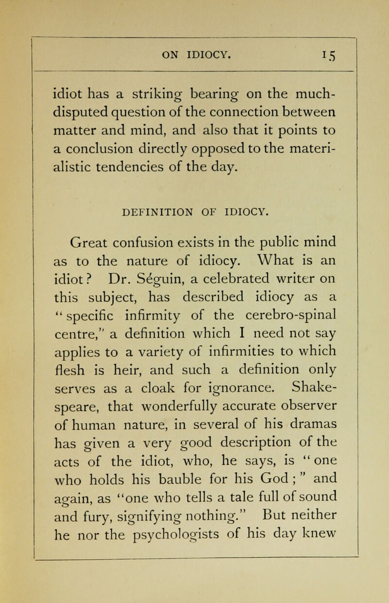 idiot has a striking; bearing- on the much- disputed question of the connection between matter and mind, and also that it points to a conclusion directly opposed to the materi- alistic tendencies of the day. DEFINITION OF IDIOCY. Great confusion exists in the public mind as to the nature of idiocy. What is an idiot ? Dr. S^guin, a celebrated writer on this subject, has described idiocy as a  specific infirmity of the cerebro-spinal centre, a definition which I need not say applies to a variety of infirmities to which flesh is heir, and such a definition only serves as a cloak for ignorance. Shake- speare, that wonderfully accurate observer of human nature, in several of his dramas has given a very good description of the acts of the idiot, who, he says, is  one who holds his bauble for his God ;  and again, as one who tells a tale full of sound and fury, signifying nothing. But neither he nor the psychologists of his day knew