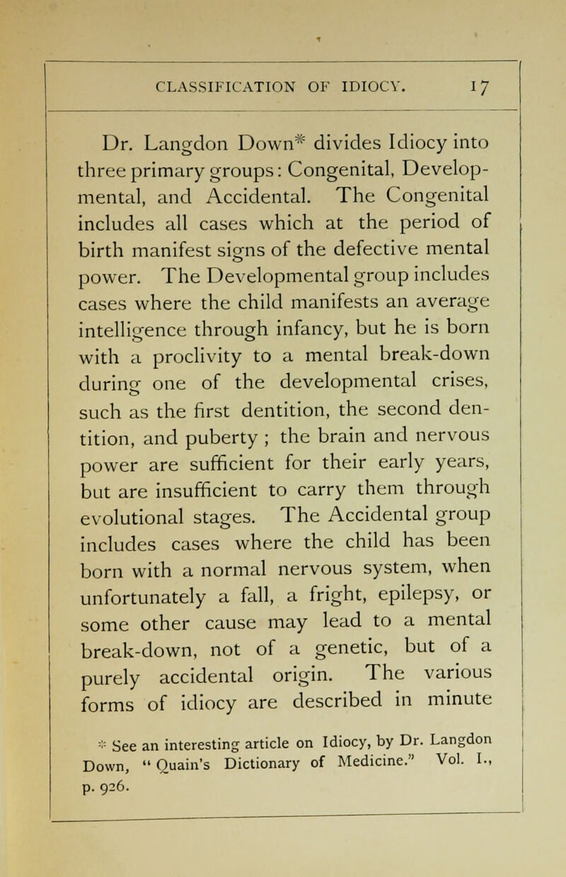 Dr. Langclon Down* divides Idiocy into three primary groups: Congenital, Develop- mental, and Accidental. The Congenital includes all cases which at the period of birth manifest sigrns of the defective mental power. The Developmental group includes cases where the child manifests an average intelligence through infancy, but he is born with a proclivity to a mental break-down during one of the developmental crises, such as the first dentition, the second den- tition, and puberty ; the brain and nervous power are sufficient for their early years, but are insufficient to carry them through evolutional stages. The Accidental group includes cases where the child has been born with a normal nervous system, when unfortunately a fall, a fright, epilepsy, or some other cause may lead to a mental break-down, not of a genetic, but of a purely accidental origin. The various forms of idiocy are described in minute * See an interesting article on Idiocy, by Dr. Langdon Down,  Quain's Dictionary of Medicine. Vol. I., p. 926.