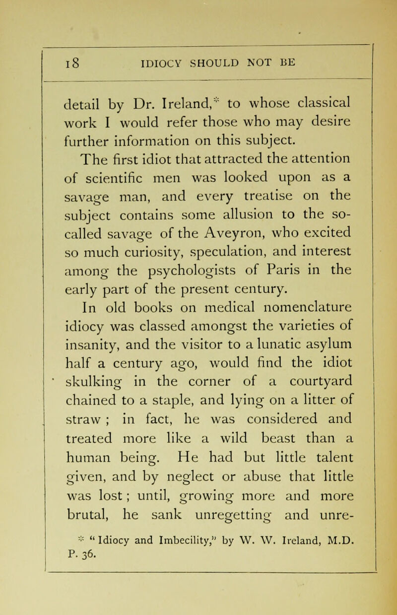 detail by Dr. Ireland,* to whose classical work I would refer those who may desire further information on this subject. The first idiot that attracted the attention of scientific men was looked upon as a savage man, and every treatise on the subject contains some allusion to the so- called savage of the Aveyron, who excited so much curiosity, speculation, and interest among the psychologists of Paris in the early part of the present century. In old books on medical nomenclature idiocy was classed amongst the varieties of insanity, and the visitor to a lunatic asylum half a century ago, would find the idiot skulking in the corner of a courtyard chained to a staple, and lying on a litter of straw ; in fact, he was considered and treated more like a wild beast than a human being. He had but little talent given, and by neglect or abuse that little was lost; until, growing more and more brutal, he sank unregetting and unre- *  Idiocy and Imbecility, by W. \V. Ireland, M.D. P. 36.