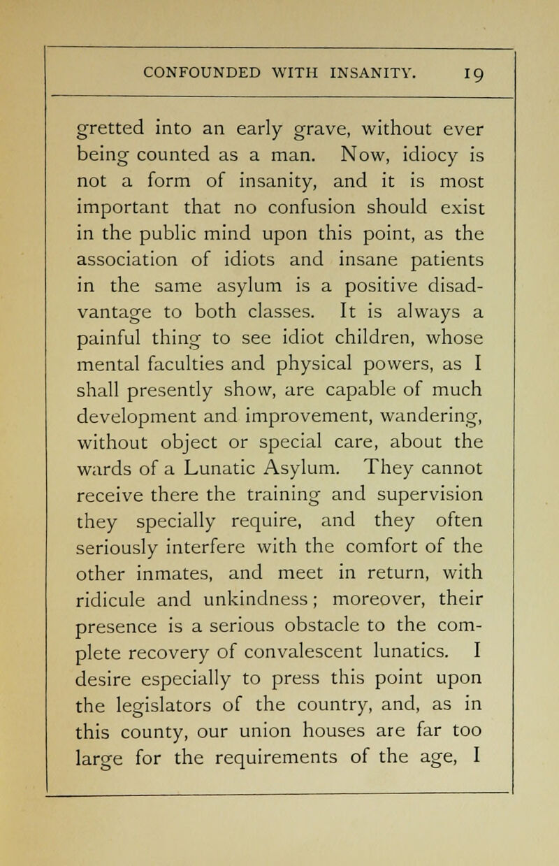 gretted into an early grave, without ever being counted as a man. Now, idiocy is not a form of insanity, and it is most important that no confusion should exist in the public mind upon this point, as the association of idiots and insane patients in the same asylum is a positive disad- vantage to both classes. It is always a painful thing to see idiot children, whose mental faculties and physical powers, as I shall presently show, are capable of much development and improvement, wandering, without object or special care, about the wards of a Lunatic Asylum. They cannot receive there the training and supervision they specially require, and they often seriously interfere with the comfort of the other inmates, and meet in return, with ridicule and unkindness; moreover, their presence is a serious obstacle to the com- plete recovery of convalescent lunatics. I desire especially to press this point upon the legislators of the country, and, as in this county, our union houses are far too large for the requirements of the age, I