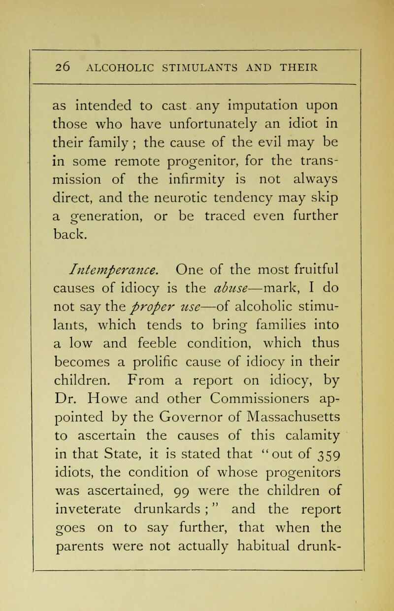 as intended to cast any imputation upon those who have unfortunately an idiot in their family ; the cause of the evil may be in some remote progenitor, for the trans- mission of the infirmity is not always direct, and the neurotic tendency may skip a generation, or be traced even further back. Intemperance. One of the most fruitful causes of idiocy is the abuse—mark, I do not say the proper use—of alcoholic stimu- lants, which tends to bring families into a low and feeble condition, which thus becomes a prolific cause of idiocy in their children. From a report on idiocy, by Dr. Howe and other Commissioners ap- pointed by the Governor of Massachusetts to ascertain the causes of this calamity in that State, it is stated that out of 359 idiots, the condition of whose progenitors was ascertained, 99 were the children of inveterate drunkards ; and the report goes on to say further, that when the parents were not actually habitual drunk-