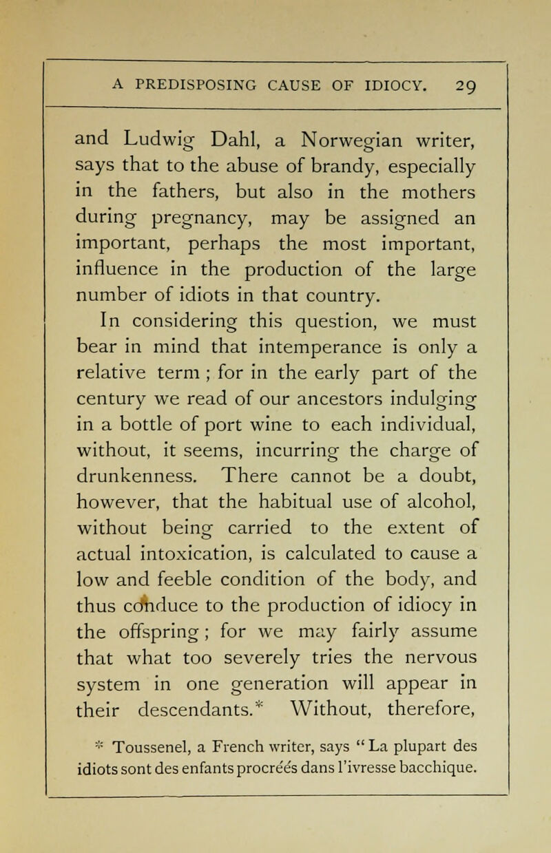 and Ludwig Dahl, a Norwegian writer, says that to the abuse of brandy, especially in the fathers, but also in the mothers during pregnancy, may be assigned an important, perhaps the most important, influence in the production of the large number of idiots in that country. In considering this question, we must bear in mind that intemperance is only a relative term ; for in the early part of the century we read of our ancestors indulging in a bottle of port wine to each individual, without, it seems, incurring the charge of drunkenness. There cannot be a doubt, however, that the habitual use of alcohol, without beino- carried to the extent of actual intoxication, is calculated to cause a low and feeble condition of the body, and thus cdhduce to the production of idiocy in the offspring; for we may fairly assume that what too severely tries the nervous system in one generation will appear in their descendants. Without, therefore, * Toussenel, a French writer, says  La plupart des idiots sont des enfants procre'e's dans 1'ivresse bacchique.