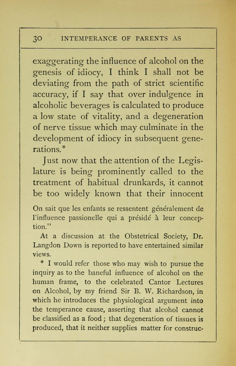 exao-o-eratincr the influence of alcohol on the genesis of idiocy, I think I shall not be deviating from the path of strict scientific accuracy, if I say that over indulgence in alcoholic beverages is calculated to produce a low state of vitality, and a degeneration of nerve tissue which may culminate in the development of idiocy in subsequent gene- rations.* Just now that the attention of the Legis- lature is being prominently called to the treatment of habitual drunkards, it cannot be too widely known that their innocent On sait que les enfants se ressentent ge'ne'ralemerit de 1'influence passionelle qui a preside1 a. leur concep- tion. At a discussion at the Obstetrical Society, Dr. Langdon Down is reported to have entertained similar views. * I would refer those who may wish to pursue the inquiry as to the baneful influence of alcohol on the human frame, to the celebrated Cantor Lectures on Alcohol, by my friend Sir B. W. Richardson, in which he introduces the physiological argument into the temperance cause, asserting that alcohol cannot be classified as a food; that degeneration of tissues is produced, that it neither supplies matter for construe-