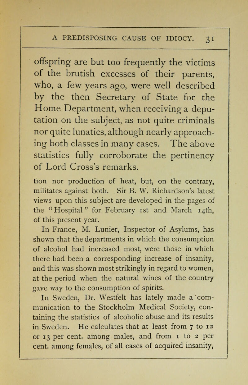 offspring are but too frequently the victims of the brutish excesses of their parents, who, a few years ago, were well described by the then Secretary of State for the Home Department, when receiving a depu- tation on the subject, as not quite criminals nor quite lunatics, although nearly approach- ing both classes in many cases. The above statistics fully corroborate the pertinency of Lord Cross's remarks. tion nor production of heat, but, on the contrary, militates against both. Sir B. W. Richardson's latest views upon this subject are developed in the pages of the Hospital for February ist and March 14th, of this present year. In France, M. Lunier, Inspector of Asylums, has shown that the departments in which the consumption of alcohol had increased most, were those in which there had been a corresponding increase of insanity, and this was shown most strikingly in regard to women, at the period when the natural wines of the country gave way to the consumption of spirits. In Sweden, Dr. Westfelt has lately made a com- munication to the Stockholm Medical Society, con- taining the statistics of alcoholic abuse and its results in Sweden. He calculates that at least from 7 to 12 or 13 per cent, among males, and from 1 to 2 per cent, among females, of all cases of acquired insanity,