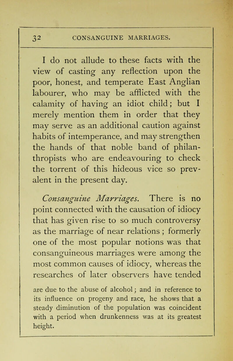 I do not allude to these facts with the view of casting any reflection upon the poor, honest, and temperate East Anglian labourer, who may be afflicted with the calamity of having an idiot child ; but I merely mention them in order that they may serve as an additional caution against habits of intemperance, and may strengthen the hands of that noble band of philan- thropists who are endeavouring to check the torrent of this hideous vice so prev- alent in the present day. Consanguine Marriages. There is no point connected with the causation of idiocy that has given rise to so much controversy as the marriage of near relations ; formerly one of the most popular notions was that consanguineous marriages were among; the most common causes of idiocy, whereas the researches of later observers have tended are due to the abuse of alcohol; and in reference to its influence on progeny and race, he shows that a steady diminution of the population was coincident with a period when drunkenness was at its greatest height.