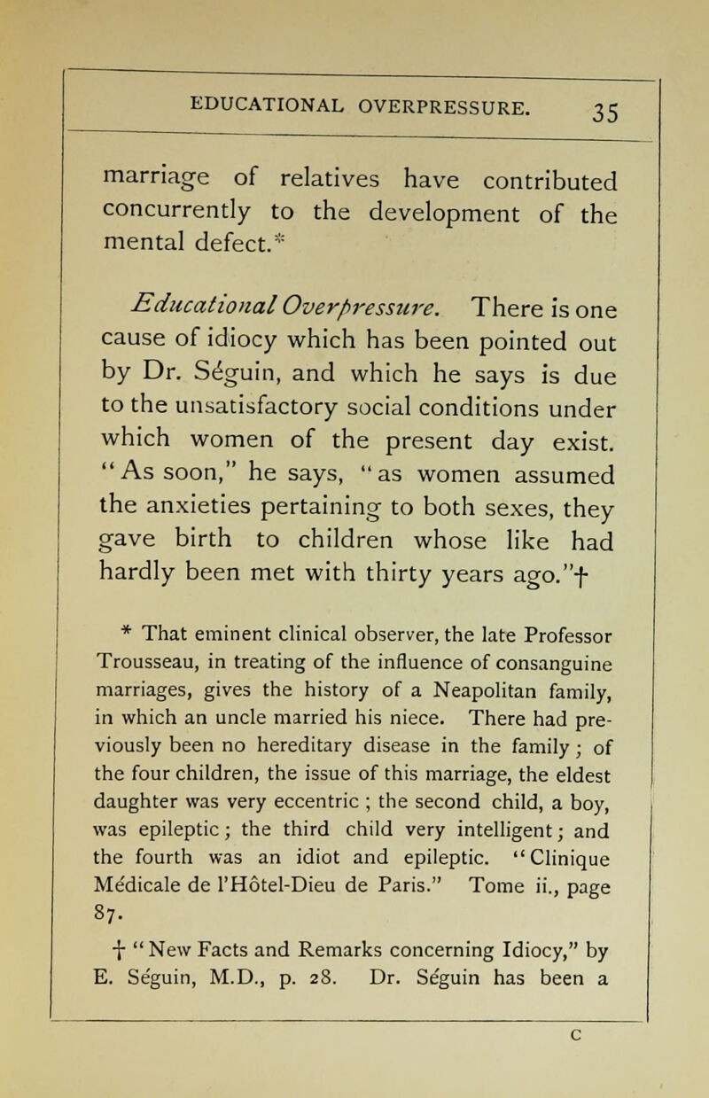 marriage of relatives have contributed concurrently to the development of the mental defect.* Educational Overpressure. There is one cause of idiocy which has been pointed out by Dr. Seguin, and which he says is due to the unsatisfactory social conditions under which women of the present day exist. As soon, he says, as women assumed the anxieties pertaining to both sexes, they gave birth to children whose like had hardly been met with thirty years ago.f * That eminent clinical observer, the late Professor Trousseau, in treating of the influence of consanguine marriages, gives the history of a Neapolitan family, in which an uncle married his niece. There had pre- viously been no hereditary disease in the family ; of the four children, the issue of this marriage, the eldest daughter was very eccentric ; the second child, a boy, was epileptic ; the third child very intelligent; and the fourth was an idiot and epileptic. Clinique Me'dicale de l'Hotel-Dieu de Paris. Tome ii., page 87. X  New Facts and Remarks concerning Idiocy, by E. Seguin, M.D., p. 28. Dr. Seguin has been a