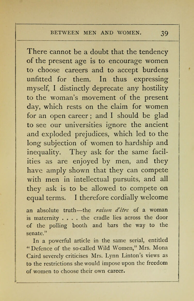 There cannot be a doubt that the tendency of the present age is to encourage women to choose careers and to accept burdens unfitted for them. In thus expressing myself, I distinctly deprecate any hostility to the woman's movement of the present day, which rests on the claim for women for an open career; and I should be glad to see our universities ignore the ancient and exploded prejudices, which led to the long subjection of women to hardship and inequality. They ask for the same facil- ities as are enjoyed by men, and they have amply shown that they can compete with men in intellectual pursuits, and all they ask is to be allowed to compete on equal terms. I therefore cordially welcome an absolute truth—the raison d'etre of a woman is maternity .... the cradle lies across the door of the polling booth and bars the way to the senate. In a powerful article in the same serial, entitled  Defence of the so-called Wild Women, Mrs. Mona Caird severely criticises Mrs. Lynn Linton's views as to the restrictions she would impose upon the freedom of women to choose their own career.