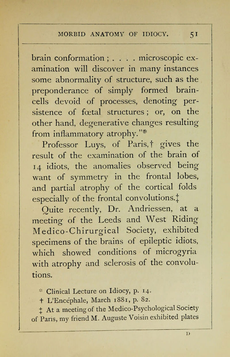 brain conformation ; . . . . microscopic ex- amination will discover in many instances some abnormality of structure, such as the preponderance of simply formed brain- cells devoid of processes, denoting per- sistence of fcetal structures; or, on the other hand, degenerative changes resulting from inflammatory atrophy.* Professor Luys, of Paris, t gives the result of the examination of the brain of 14 idiots, the anomalies observed being want of symmetry in the frontal lobes, and partial atrophy of the cortical folds especially of the frontal convolutions.^ Quite recently, Dr. Andriessen, at a meeting of the Leeds and West Riding Medico-Chirurgical Society, exhibited specimens of the brains of epileptic idiots, which showed conditions of microgyria with atrophy and sclerosis of the convolu- tions. * Clinical Lecture on Idiocy, p. 14- t L'Ence'phale, March 1881, p. 82. + At a meeting of the Medico-Psychological Society of Pans, my friend M. Auguste Voisin exhibited plates