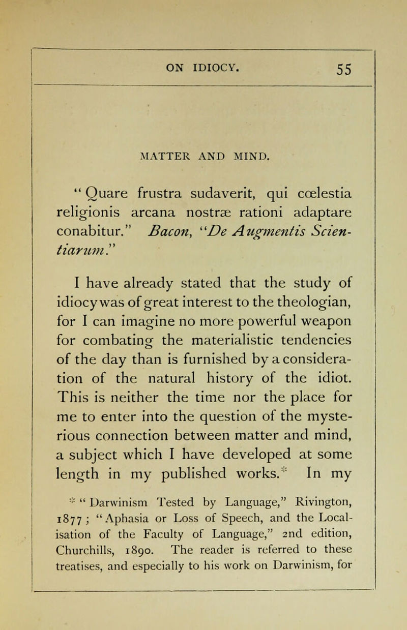 MATTER AND MIND.  Ouare frustra sudaverit, qui coelestia religionis arcana nostrae rationi adaptare conabitur. Bacon, De Augmentis Scien- tiarum. I have already stated that the study of idiocywas of great interest to the theologian, for I can imagine no more powerful weapon for combating- the materialistic tendencies of the day than is furnished by a considera- tion of the natural history of the idiot. This is neither the time nor the place for me to enter into the question of the myste- rious connection between matter and mind, a subject which I have developed at some length in my published works. In my *  Darwinism Tested by Language, Rivington, 1877; ''Aphasia or Loss of Speech, and the Local- isation of the Faculty of Language, 2nd edition, Churchills, 1890. The reader is referred to these treatises, and especially to his work on Darwinism, for