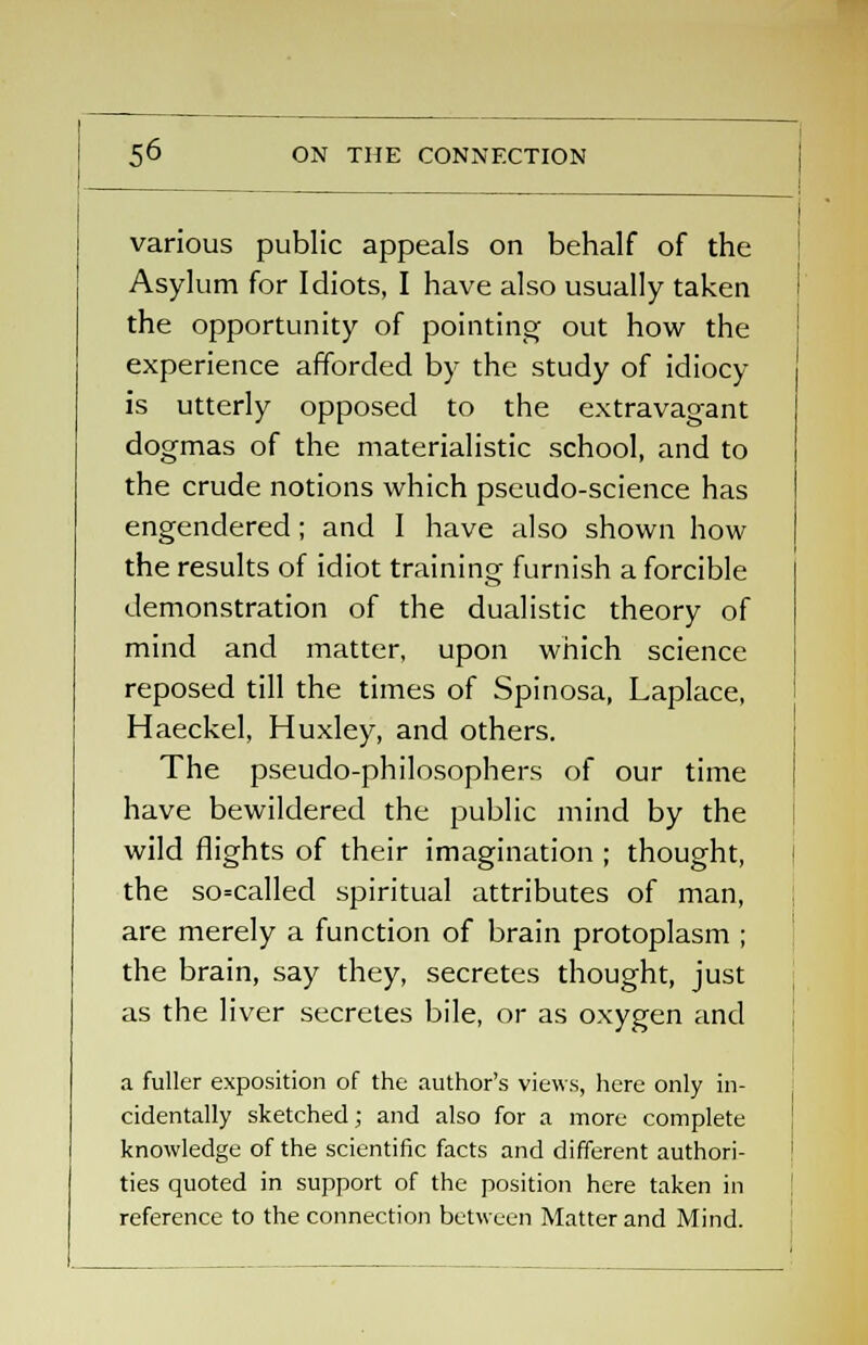 5^ ON THE CONNECTION various public appeals on behalf of the Asylum for Idiots, I have also usually taken the opportunity of pointing out how the experience afforded by the study of idiocy- is utterly opposed to the extravagant dogmas of the materialistic school, and to the crude notions which pseudo-science has engendered; and I have also shown how the results of idiot training furnish a forcible demonstration of the dualistic theory of mind and matter, upon which science reposed till the times of Spinosa, Laplace, Haeckel, Huxley, and others. The pseudo-philosophers of our time have bewildered the public mind by the wild flights of their imagination ; thought, the so=called spiritual attributes of man, are merely a function of brain protoplasm ; the brain, say they, secretes thought, just as the liver secretes bile, or as oxygen and a fuller exposition of the author's views, here only in- cidentally sketched; and also for a more complete knowledge of the scientific facts and different authori- ties quoted in support of the position here taken in reference to the connection between Matter and Mind.