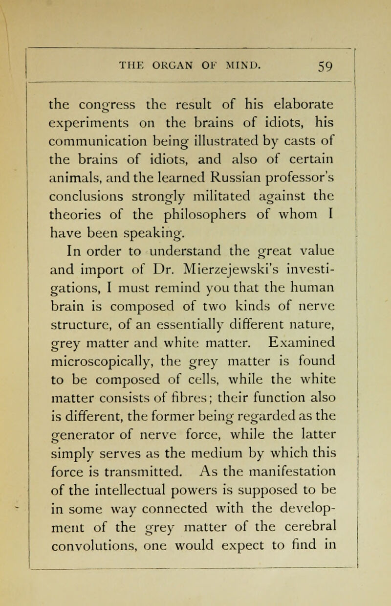 the congress the result of his elaborate experiments on the brains of idiots, his communication being illustrated by casts of the brains of idiots, and also of certain animals, and the learned Russian professor's conclusions strongly militated against the theories of the philosophers of whom I have been speaking. In order to understand the great value and import of Dr. Mierzejewski's investi- gations, I must remind you that the human brain is composed of two kinds of nerve structure, of an essentially different nature, grey matter and white matter. Examined microscopically, the grey matter is found to be composed of cells, while the white matter consists of fibres; their function also is different, the former being regarded as the generator of nerve force, while the latter simply serves as the medium by which this force is transmitted. As the manifestation of the intellectual powers is supposed to be in some way connected with the develop- ment of the grey matter of the cerebral convolutions, one would expect to find in