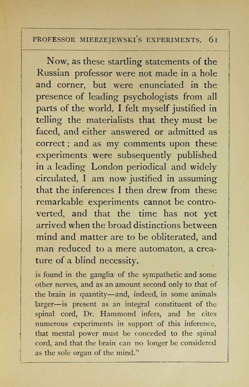 Now, as these startling statements of the Russian professor were not made in a hole and corner, but were enunciated in the presence of leading psychologists from all parts of the world, I felt myself justified in telling the materialists that they must be faced, and either answered or admitted as correct; and as my comments upon these experiments were subsequently published in a leading London periodical and widely circulated, I am now justified in assuming that the inferences I then drew from these remarkable experiments cannot be contro- verted, and that the time has not yet arrived when the broad distinctions between mind and matter are to be obliterated, and man reduced to a mere automaton, a crea- ture of a blind necessity. is found in the ganglia of the sympathetic and some other nerves, and as an amount second only to that of the brain in quantity—and, indeed, in some animals larger—is present as an integral constituent of the spinal cord, Dr. Hammond infers, and he cites numerous experiments in support of this inference, that mental power must be conceded to the spinal cord, and that the brain can no longer be considered as the sole organ of the mind.