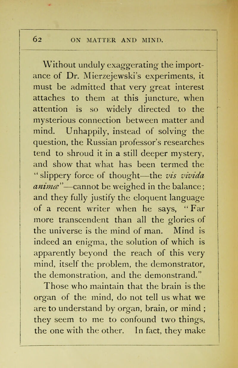 Without unduly exaggerating the import- ance of Dr. Mierzejewski's experiments, it must be admitted that very great interest attaches to them at this juncture, when attention is so widely directed to the mysterious connection between matter and mind. Unhappily, instead of solving the question, the Russian professor's researches tend to shroud it in a still deeper mystery, and show that what has been termed the  slippery force of thought—the vis vivida anima—cannot be weighed in the balance; and they fully justify the eloquent language of a recent writer when he says, Far more transcendent than all the glories of the universe is the mind of man. Mind is indeed an enimna, the solution of which is apparently beyond the reach of this very mind, itself the problem, the demonstrator, the demonstration, and the demonstrand. Those who maintain that the brain is the organ of the mind, do not tell us what we are to understand by organ, brain, or mind ; they seem to me to confound two things, the one with the other. In fact, they make