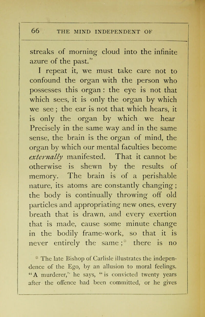 streaks of morning cloud into the infinite azure of the past. I repeat it, we must take care not to confound the organ with the person who possesses this organ : the eye is not that which sees, it is only the organ by which we see ; the ear is not that which hears, it is only the organ by which we hear Precisely in the same way and in the same sense, the brain is the organ of mind, the organ by which our mental faculties become externally manifested. That it cannot be otherwise is shewn by the results of memory. The brain is of a perishable nature, its atoms are constantly changing ; the body is continually throwing off old particles and appropriating new ones, every breath that is drawn, and every exertion that is made, cause some minute change in the bodily frame-work, so that it is never entirely the same;:: there is no * The late Bishop of Carlisle illustrates the indepen- dence of the Ego, by an allusion to moral feelings. A murderer,'' he says, is convicted twenty years after the offence had been committed, or he gives
