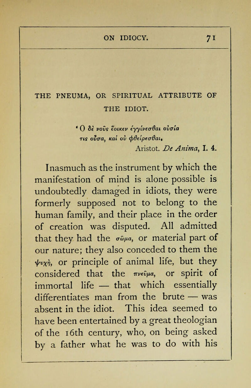 THE PNEUMA, OR SPIRITUAL ATTRIBUTE OF THE IDIOT. ' 0 8e vovs eoiKtv cyytvecrBai ovaia tis ovcra, Kai ov <p8tip(<r6cu, Aristot. De Anima, I. 4. Inasmuch as the instrument by which the manifestation of mind is alone possible is undoubtedly damaged in idiots, they were formerly supposed not to belong to the human family, and their place in the order of creation was disputed. All admitted that they had the <™/*<j, or material part of our nature; they also conceded to them the ilrvxv, or principle of animal life, but they considered that the 7r«0/*a, or spirit of immortal life — that which essentially differentiates man from the brute — was absent in the idiot. This idea seemed to have been entertained by a great theologian of the 16th century, who, on being asked by a father what he was to do with his