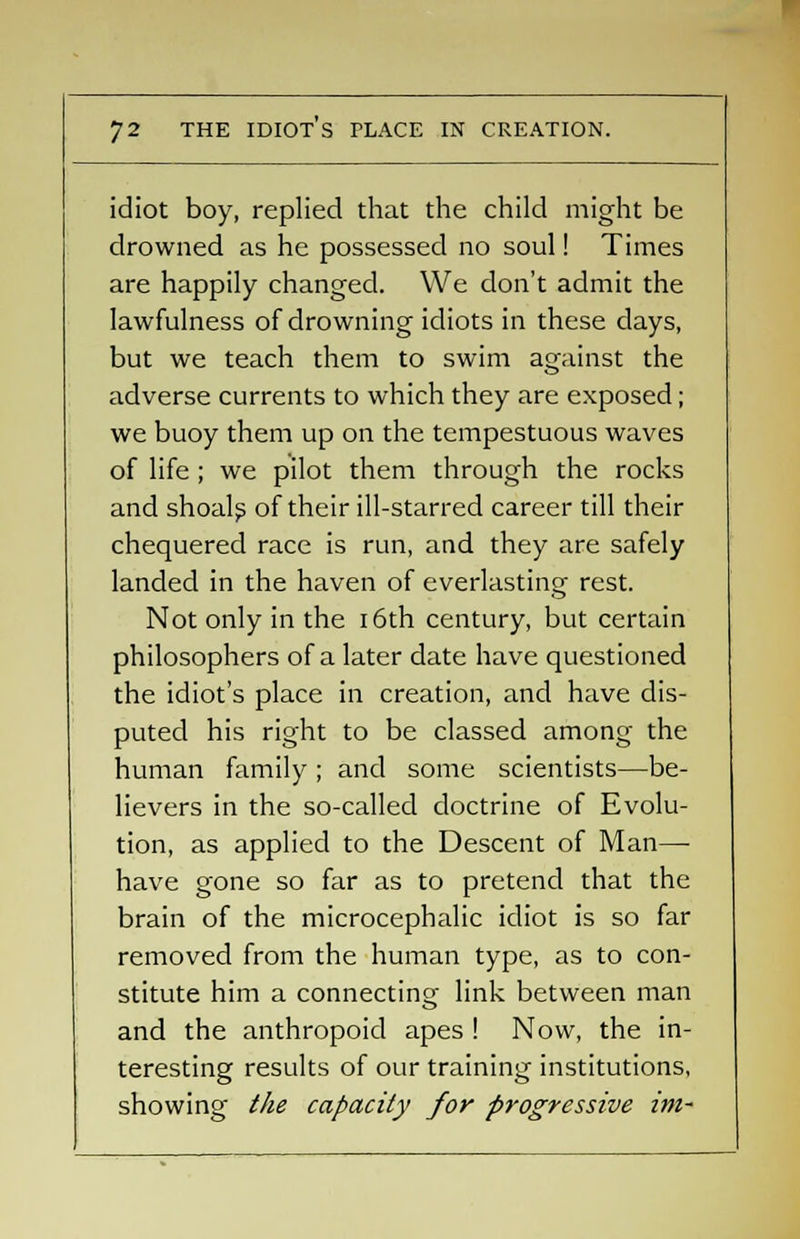 idiot boy, replied that the child might be drowned as he possessed no soul! Times are happily changed. We don't admit the lawfulness of drowning idiots in these days, but we teach them to swim against the adverse currents to which they are exposed; we buoy them up on the tempestuous waves of life; we pilot them through the rocks and shoals of their ill-starred career till their chequered race is run, and they are safely landed in the haven of everlasting rest. Not only in the 16th century, but certain philosophers of a later date have questioned the idiot's place in creation, and have dis- puted his right to be classed among the human family ; and some scientists—be- lievers in the so-called doctrine of Evolu- tion, as applied to the Descent of Man— have gone so far as to pretend that the brain of the microcephalic idiot is so far removed from the human type, as to con- stitute him a connecting link between man and the anthropoid apes ! Now, the in- teresting results of our training institutions, showing the capacity for progressive im-