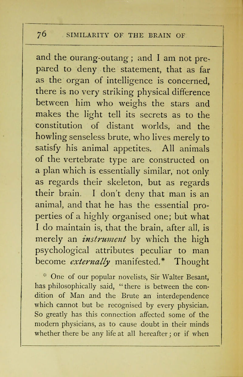 and the ourang-outang ; and I am not pre- pared to deny the statement, that as far as the organ of intelligence is concerned, there is no very striking physical difference between him who weighs the stars and makes the light tell its secrets as to the constitution of distant worlds, and the howling senseless brute, who lives merely to satisfy his animal appetites. All animals of the vertebrate type are constructed on a plan which is essentially similar, not only as regards their skeleton, but as regards their brain. I don't deny that man is an animal, and that he has the essential pro- perties of a highly organised one; but what I do maintain is, that the brain, after all, is merely an instrument by which the high psychological attributes peculiar to man become externally manifested.* Thought * One of our popular novelists, Sir Walter Besant, has philosophically said,  there is between the con- dition of Man and the Brute an interdependence which cannot but be recognised by every physician. So greatly has this connection affected some of the modern physicians, as to cause doubt in their minds whether there be any life at all hereafter; or if when