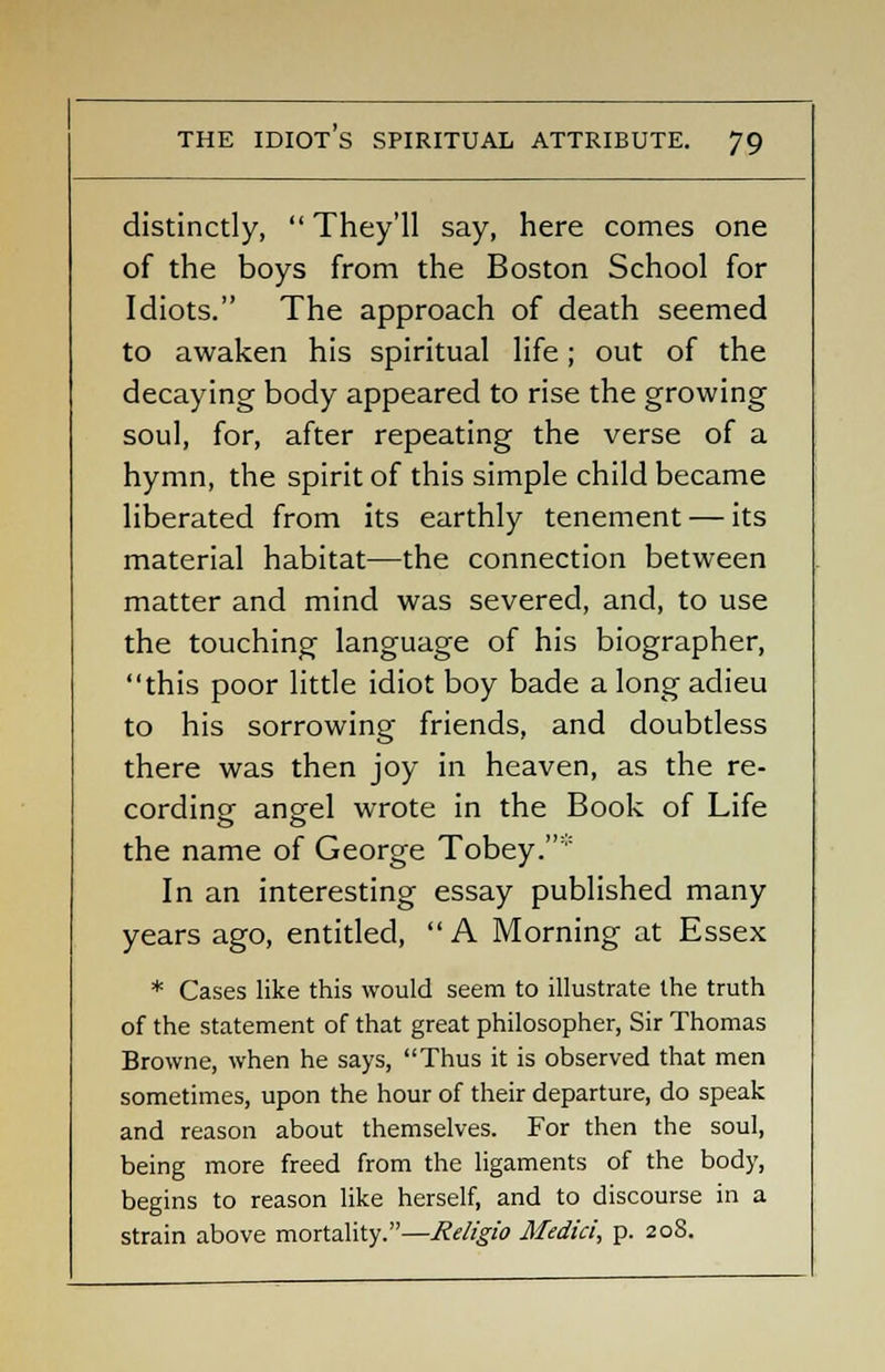 distinctly,  They'll say, here comes one of the boys from the Boston School for Idiots. The approach of death seemed to awaken his spiritual life; out of the decaying body appeared to rise the growing soul, for, after repeating the verse of a hymn, the spirit of this simple child became liberated from its earthly tenement — its material habitat—the connection between matter and mind was severed, and, to use the touching language of his biographer, this poor little idiot boy bade a long adieu to his sorrowing friends, and doubtless there was then joy in heaven, as the re- cording angel wrote in the Book of Life the name of George Tobey.* In an interesting essay published many years ago, entitled,  A Morning at Essex * Cases like this would seem to illustrate the truth of the statement of that great philosopher, Sir Thomas Browne, when he says, Thus it is observed that men sometimes, upon the hour of their departure, do speak and reason about themselves. For then the soul, being more freed from the ligaments of the body, begins to reason like herself, and to discourse in a strain above mortality.—Religio Medici, p. 208.