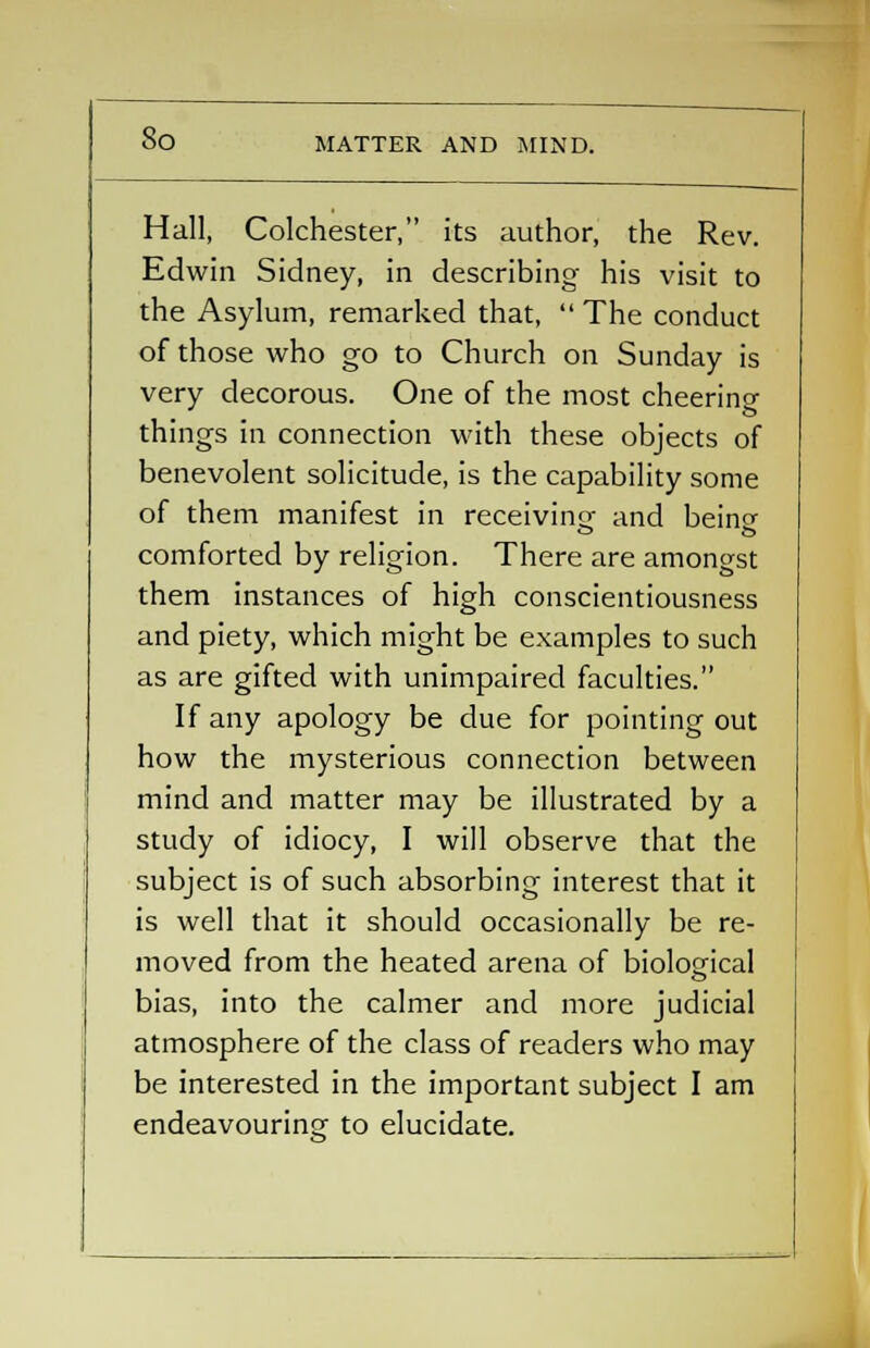 So MATTER AND MIND. Hall, Colchester, its author, the Rev. Edwin Sidney, in describing his visit to the Asylum, remarked that,  The conduct of those who go to Church on Sunday is very decorous. One of the most cheerino- things in connection with these objects of benevolent solicitude, is the capability some of them manifest in receiving- and beincr comforted by religion. There are amongst them instances of high conscientiousness and piety, which might be examples to such as are gifted with unimpaired faculties. If any apology be due for pointing out how the mysterious connection between mind and matter may be illustrated by a study of idiocy, I will observe that the subject is of such absorbing interest that it is well that it should occasionally be re- moved from the heated arena of biological bias, into the calmer and more judicial atmosphere of the class of readers who may be interested in the important subject I am endeavouring to elucidate.