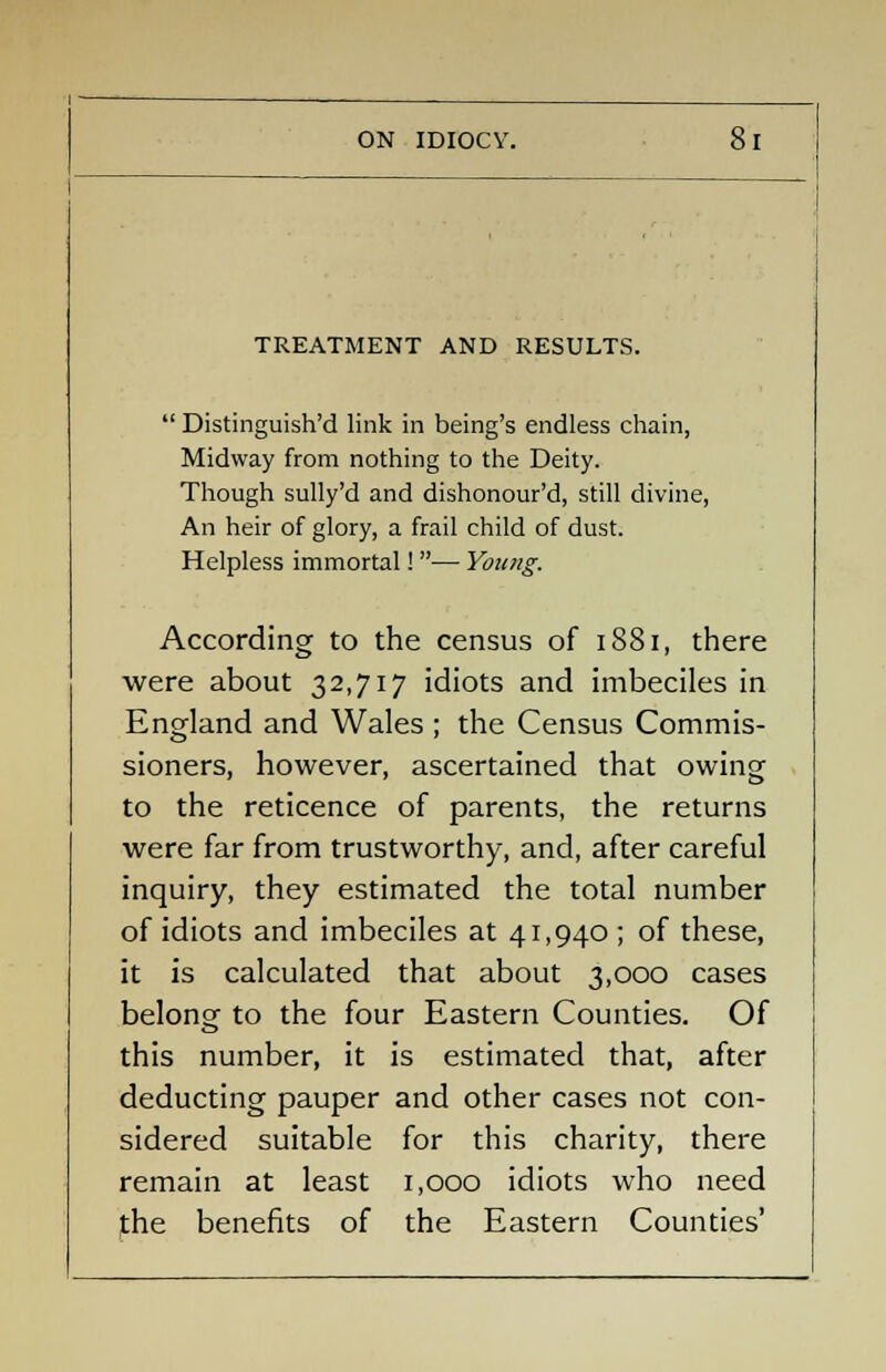 ON IDIOCY. TREATMENT AND RESULTS.  Distinguish'd link in being's endless chain, Midway from nothing to the Deity. Though sully'd and dishonour'd, still divine, An heir of glory, a frail child of dust. Helpless immortal! — Young. According to the census of 1881, there were about 32,717 idiots and imbeciles in England and Wales ; the Census Commis- sioners, however, ascertained that owing to the reticence of parents, the returns were far from trustworthy, and, after careful inquiry, they estimated the total number of idiots and imbeciles at 41,940 ; of these, it is calculated that about 3,000 cases belong- to the four Eastern Counties. Of this number, it is estimated that, after deducting pauper and other cases not con- sidered suitable for this charity, there remain at least 1,000 idiots who need the benefits of the Eastern Counties'