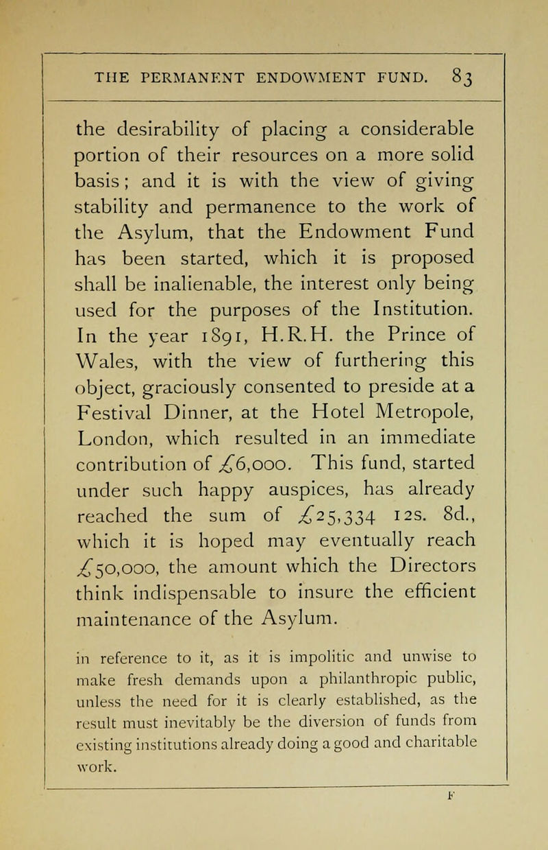 the desirability of placing a considerable portion of their resources on a more solid basis; and it is with the view of giving stability and permanence to the work of the Asylum, that the Endowment Fund has been started, which it is proposed shall be inalienable, the interest only being used for the purposes of the Institution. In the year 1891, H.R.H. the Prince of Wales, with the view of furthering this object, graciously consented to preside at a Festival Dinner, at the Hotel Metropole, London, which resulted in an immediate contribution of ,£6,000. This fund, started under such happy auspices, has already reached the sum of £25,334 12s. 8d., which it is hoped may eventually reach ,£50,000, the amount which the Directors think indispensable to insure the efficient maintenance of the Asylum. in reference to it, as it is impolitic and unwise to make fresh demands upon a philanthropic public, unless the need for it is clearly established, as the result must inevitably be the diversion of funds from existing institutions already doing a good and charitable