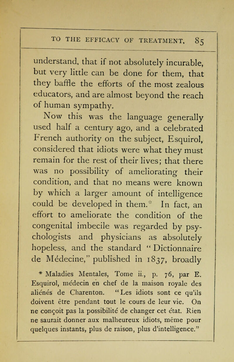 understand, that if not absolutely incurable, but very little can be done for them, that they baffle the efforts of the most zealous educators, and are almost beyond the reach of human sympathy. Now this was the language generally used half a century ago, and a celebrated French authority on the subject, Esquirol, considered that idiots were what they must remain for the rest of their lives; that there was no possibility of ameliorating their condition, and that no means were known by which a larger amount of intelligence could be developed in them.* In fact, an effort to ameliorate the condition of the congenital imbecile was regarded by psy- chologists and physicians as absolutely hopeless, and the standard  Dictionnaire de Medecine, published in 1837, broadly * Maladies Mentales, Tome ii., p. 76, par E. Esquirol, me'decin en chef de la maison royale des alienes de Charenton. Les idiots sont ce qu'ils doivent etre pendant tout le cours de leur vie. On ne congoit pas la possibility de changer cet e'tat. Rien ne saurait donner aux malheureux idiots, meme pour quelques instants, plus de raison, plus d'intelligence.