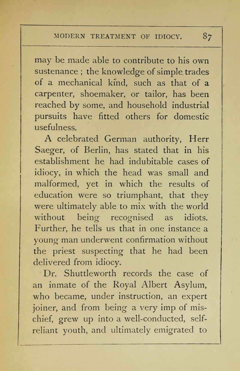 may be made able to contribute to his own sustenance ; the knowledge of simple trades of a mechanical kind, such as that of a carpenter, shoemaker, or tailor, has been reached by some, and household industrial pursuits have fitted others for domestic usefulness. A celebrated German authority, Herr Saeger, of Berlin, has stated that in his establishment he had indubitable cases of idiocy, in which the head was small and malformed, yet in which the results of education were so triumphant, that they were ultimately able to mix with the world without beinGT recognised as idiots. Further, he tells us that in one instance a young man underwent confirmation without the priest suspecting that he had been delivered from idiocy. Dr. Shuttleworth records the case of an inmate of the Royal Albert Asylum, who became, under instruction, an expert joiner, and from being a very imp of mis- chief, grew up into a well-conducted, self- reliant youth, and ultimately emigrated to