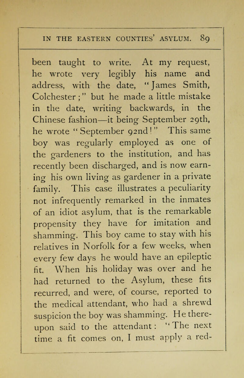 been taught to write. At my request, he wrote very legibly his name and address, with the date,  James Smith, Colchester ; but he made a little mistake in the date, writing backwards, in the Chinese fashion—it being September 29th, he wrote  September 92nd !  This same boy was regularly employed as one of the gardeners to the institution, and has recently been discharged, and is now earn- ing his own living as gardener in a private family. This case illustrates a peculiarity not infrequently remarked in the inmates of an idiot asylum, that is the remarkable propensity they have for imitation and shamming. This boy came to stay with his relatives in Norfolk for a few weeks, when every few days he would have an epileptic fit. When his holiday was over and he had returned to the Asylum, these fits recurred, and were, of course, reported to the medical attendant, who had a shrewd suspicion the boy was shamming. He there- upon said to the attendant: The next time a fit comes on, I must apply a red-