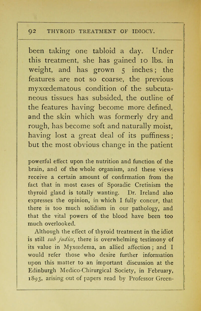 been taking one tabloid a day. Under this treatment, she has gained 10 lbs. in weight, and has grown 5 inches; the features are not so coarse, the previous myxcedematous condition of the subcuta- neous tissues has subsided, the outline of the features having become more defined, and the skin which was formerly dry and rough, has become soft and naturally moist, having lost a great deal of its puffiness ; but the most obvious change in the patient powerful effect upon the nutrition and function of the brain, and of the whole organism, and these views receive a certain amount of confirmation from the fact that in most cases of Sporadic Cretinism the thyroid gland is totally wanting. Dr. Ireland also expresses the opinion, in which I fully concur, that there is too much solidism in our pathology, and that the vital powers of the blood have been too much overlooked. Although the effect of thyroid treatment in the idiot is still sub judice, there is overwhelming testimony of its value in Myxcedema, an allied affection; and I would refer those who desire further information upon this matter to an important discussion at the Edinburgh Medico-Chirurgical Society, in February, 1893, arising out of papers read by Professor Green-